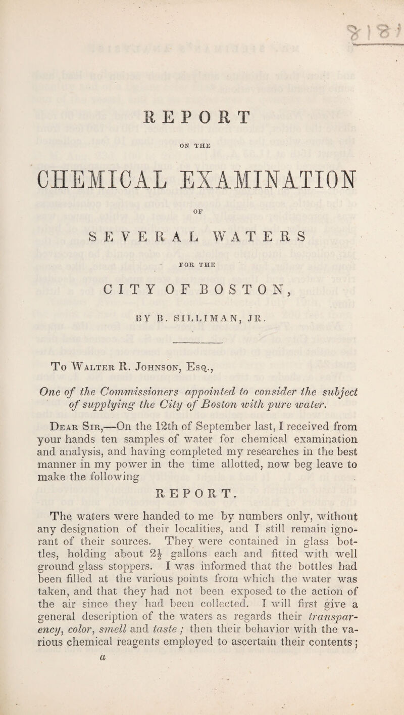 ON THE CHEMICAL EXAMINATION OF SEVERAL WATERS FOR THE CITY OF BOSTON, BY B. SILLIMAN, JR. To Walter II. Johnson, Esq., One of the Commissioners appointed to consider the subject of supplying the City of Boston with pure water. Dear Sir,—-On the 12th of September last, I received from your hands ten samples of water for chemical examination and analysis, and having completed my researches in the best manner in my power in the time allotted, now beg leave to make the following REPORT. The waters were handed to me by numbers only, without any designation of their localities, and I still remain igno¬ rant of their sources. They were contained in glass bot¬ tles, holding about 2| gallons each and fitted with well ground glass stoppers. I was informed that the bottles had been filled at the various points from which the water was taken, and that they had not been exposed to the action of the air since they had been collected. I will first give a general description of the waters as regards their transpar¬ ency, color, smell and taste ; then their behavior with the va¬ rious chemical reagents employed to ascertain their contents j a