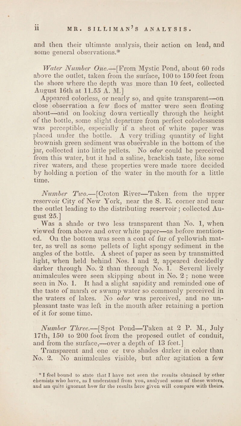 and then their ultimate analysis, their action on lead, and some general observations.* Water Number One.—[From Mystic Pond, about 60 rods above the outlet, taken from the surface, 100 to 150 feet from the shore where the depth was more than 10 feet, collected August 16th at 11.55 A. M.] Appeared colorless, or nearly so, and quite transparent—on close observation a few floes of matter were seen floating about—and on looking down vertically through the height of the bottle, some slight departure from perfect colorlessness was perceptible, especially if a sheet of white paper was placed under the bottle. A very trifling quantity of light brownish green sediment was observable in the bottom of the jar, collected into little pellets. No odor could be perceived from this water, but it had a saline, brackish taste, like some river waters, and these properties were made more decided by holding a portion of the water in the mouth for a little time. Number Tvjo.—[Croton River—Taken from the upper reservoir City of New York, near the S. E. corner and near the outlet leading to the distributing reservoir ; collected Au¬ gust 25.] Was a shade or two less transparent than No. 1, when viewed from above and over white paper—as before mention¬ ed. On the bottom was seen a coat of fur of yellowish mat¬ ter, as well as some pellets of light spongy sediment in the angles of the bottle. A sheet of paper as seen by transmitted light, when held behind Nos. 1 and 2, appeared decidedly darker through No. 2 than through No. 1. Several lively animalcules were seen skipping about in No. 2 ; none were seen in No. 1. It had a slight sapidity and reminded one of the taste of marsh or swamp water so commonly perceived in the waters of lakes. No odor was perceived, and no un¬ pleasant taste was left in the mouth after retaining a portion of it for some time. Number Three.—[Spot Pond—Taken at 2 P. M., July 17th, 150 to 200 foot from the proposed outlet of conduit, and from the surface,—over a depth of 13 feet.] Transparent and one or two shades darker in color than No. 2. No animalcules visible, but after agitation a few * I feel bound to state that I have not seen the results obtained by other chemists who have, as I understand from you, analysed some of these waters, and am quite ignorant how far the results here given will compare with theirs.