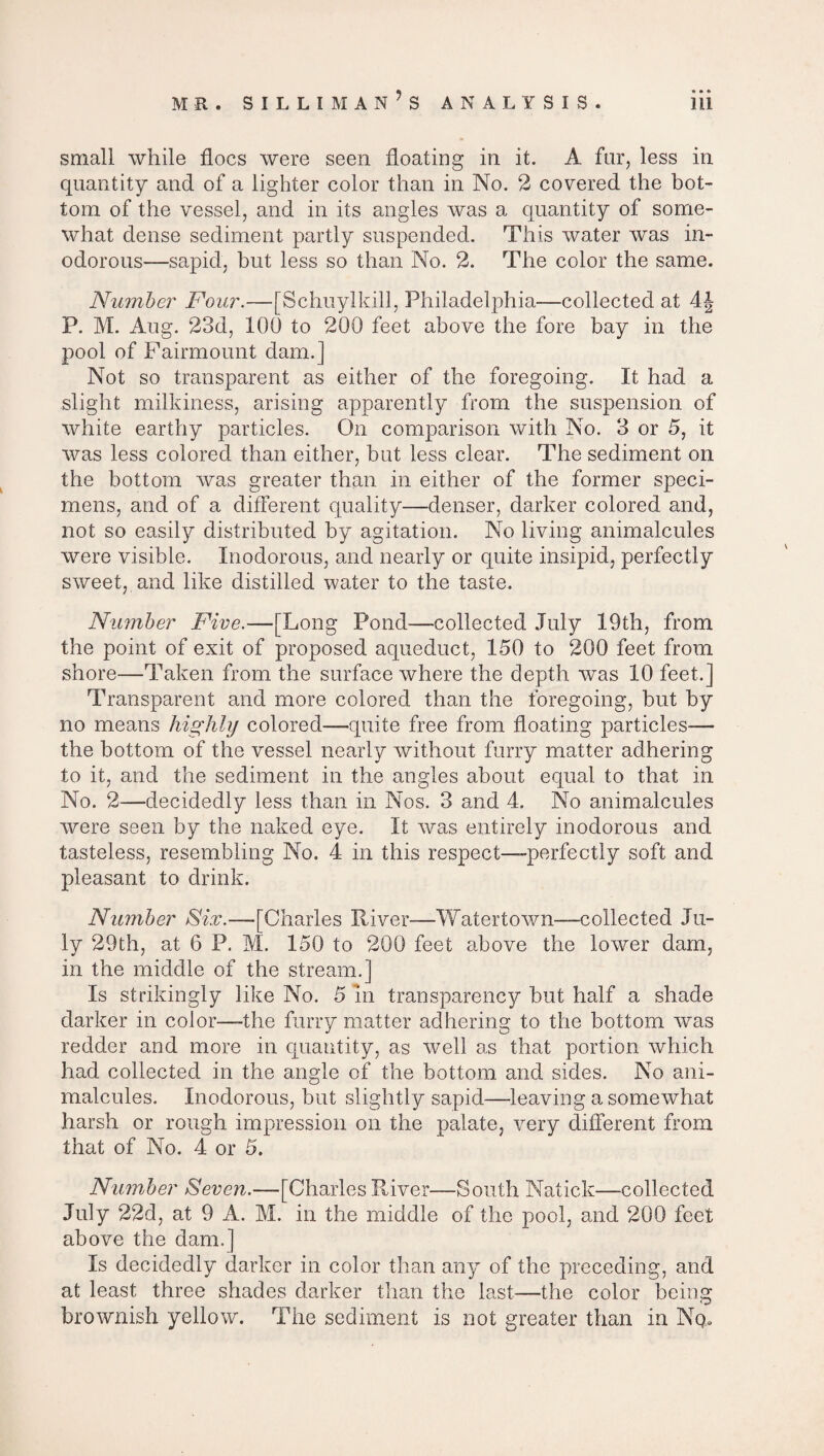 small while floes were seen floating in it. A far, less in quantity and of a lighter color than in No. 2 covered the bot¬ tom of the vessel, and in its angles was a quantity of some¬ what dense sediment partly suspended. This water was in¬ odorous—sapid, but less so than No. 2. The color the same. Number Four.—[Schuylkill, Philadelphia—collected at 4J P. M. Aug. 23d, 100 to 200 feet above the fore bay in the pool of Fairmount dam.] Not so transparent as either of the foregoing. It had a slight milkiness, arising apparently from the suspension of white earthy particles. On comparison with No. 3 or 5, it was less colored than either, but less clear. The sediment on the bottom was greater than in either of the former speci¬ mens, and of a different quality—denser, darker colored and, not so easily distributed by agitation. No living animalcules were visible. Inodorous, and nearly or quite insipid, perfectly sweet, and like distilled water to the taste. Number Five.—[Long Pond—collected July 19th, from the point of exit of proposed aqueduct, 150 to 200 feet from shore—Taken from the surface where the depth was 10 feet.] Transparent and more colored than the foregoing, but by no means highly colored—quite free from floating particles— the bottom of the vessel nearly without furry matter adhering to it, and the sediment in the angles about equal to that in No. 2—decidedly less than in Nos. 3 and 4. No animalcules were seen by the naked eye. It was entirely inodorous and tasteless, resembling No. 4 in this respect—perfectly soft and pleasant to drink. Number Fix.—[Charles River—Watertown—collected Ju¬ ly 29th, at 6 P. M. 150 to 200 feet above the lower dam, in the middle of the stream.] Is strikingly like No. 5 In transparency but half a shade darker in color—-the furry matter adhering to the bottom was redder and more in quantity, as well as that portion which had collected in the angle of the bottom and sides. No ani¬ malcules. Inodorous, but slightly sapid—leaving a somewhat harsh or rough impression on the palate, very different from that of No. 4 or 5. Number Seven.—-[Charles River—South Natick—collected July 22d, at 9 A. M. in the middle of the pool, and 200 feet above the dam.] Is decidedly darker in color than any of the preceding, and at least three shades darker than the last—the color being brownish yellow. The sediment is not greater than in Nqu