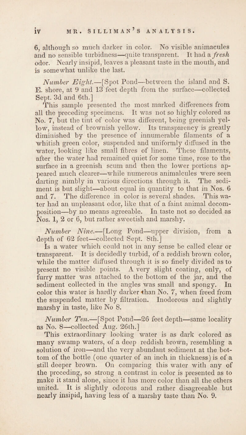 6, although so much darker in color- No visible animacules and no sensible turbidness—quite transparent. It had a fresh odor. Nearly insipid, leaves a pleasant taste in the mouth, and is somewhat unlike the last. Number Eight.—[Spot Pond—between the island and S. E. shore, at 9 and 13 feet depth from the surface—collected Sept. 3d and 6th.] This sample presented the most marked differences from all the preceding specimens. It was not so highly colored as No. 7, but the tint of color was different, being greenish yel¬ low, instead of brownish yellow. Its transparency is greatly diminished by the presence of innumerable filaments of a whitish green color, suspended and uniformly diffused in the water, looking like small fibres of linen. These filaments, after the water had remained quiet for some time, rose to the surface in a greenish scum and then the lower portions ap¬ peared much clearer—while numerous animalcules were seen darting nimbly in various directions through it. The sedi¬ ment is but slight—about equal in quantity to that in Nos. 6 and 7. The difference in color is several shades. This wa¬ ter had an unpleasant odor, like that of a faint animal decom¬ position—by no means agreeable. In taste not so decided as Nos. 1, 2 or 6, but rather sweetish and marshy. Number Nine.—[Long Pond—upper division, from a depth of 62 feet—collected Sept. 8th.] Is a water which could not in any sense be called clear or transparent. It is decidedly turbid, of a reddish brown color, while the matter diffused through it is so finely divided as to present no visible points. A very slight coating, only, of furry matter was attached to the bottom of the jar, and the sediment collected in the angles was small and spongy. In color this water is hardly darker 4han No. 7, when freed from the suspended matter by filtration. Inodorous and slightly marshy in taste, like No 8. Number Ten.—[Spot Pond—-26 feet depth—same locality as No. 8—'Collected Aug. 26th.] This extraordinary looking water is as dark colored as many swamp waters, of a deep reddish brown, resembling a solution of iron—and the very abundant sediment at the bot¬ tom of the bottle (one quarter of an inch in thickness) is of a still deeper brown. On comparing this water with any of the preceding, so strong a contrast in color is presented as to make it stand alone, since it has more color than all the others united. It is slightly odorous and rather disagreeable but nearly insipid, having less of a marshy taste than No. 9.