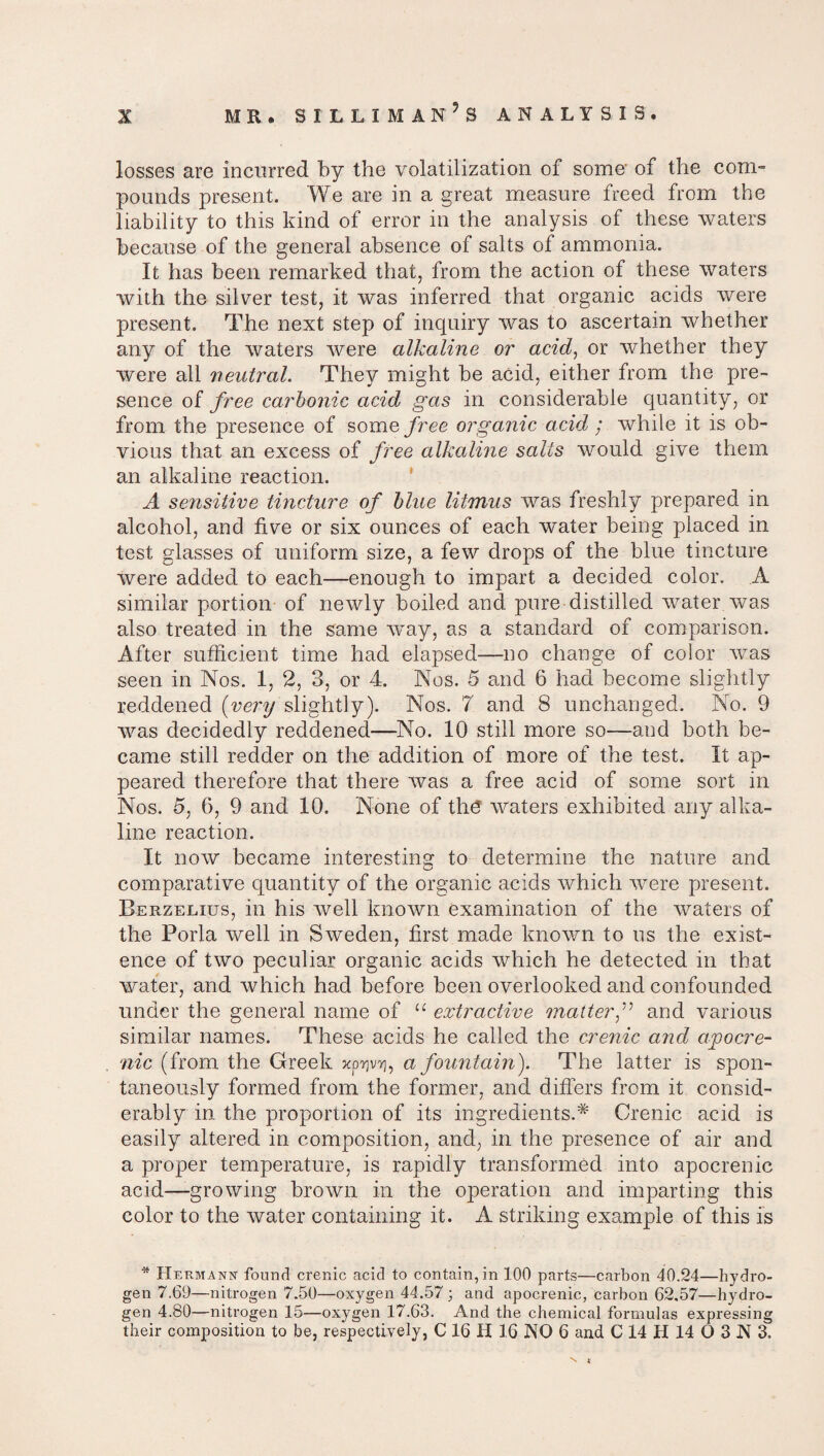 losses are incurred by the volatilization of some- of the com¬ pounds present. We are in a great measure freed from the liability to this kind of error in the analysis of these waters because of the general absence of salts of ammonia. It has been remarked that, from the action of these waters with the silver test, it was inferred that organic acids were present. The next step of incpiiry was to ascertain whether any of the waters were alkaline or acid, or whether they were all neutral. They might be acid, either from the pre¬ sence of free carbonic acid gas in considerable quantity, or from the presence of some free organic acid ; while it is ob¬ vious that an excess of free alkaline salts would give them an alkaline reaction. A sensitive tincture of blue litmus was freshly prepared in alcohol, and five or six ounces of each water being placed in test glasses of uniform size, a few drops of the blue tincture were added to each—enough to impart a decided color. A similar portion of newly boiled and pure distilled water was also treated in the same way, as a standard of comparison. After sufficient time had elapsed—no change of color was seen in Nos. 1, 2, 3, or 4. Nos. 5 and 6 had become slightly reddened {very slightly). Nos. 7 and 8 unchanged. No. 9 was decidedly reddened—No. 10 still more so—and both be¬ came still redder on the addition of more of the test. It ap¬ peared therefore that there was a free acid of some sort in Nos. 5, 6, 9 and 10. None of the waters exhibited any alka¬ line reaction. It now became interesting to determine the nature and comparative quantity of the organic acids which were present. Berzelius, in his well known examination of the waters of the Porla well in Sweden, first made known to us the exist¬ ence of two peculiar organic acids which he detected in that water, and which had before been overlooked and confounded under the general name of u extractive matterf and various similar names. These acids he called the crenic and apocre¬ nic (from the Greek xp^, a fountain). The latter is spon¬ taneously formed from the former, and differs from it consid¬ erably in the proportion of its ingredients.^ Crenic acid is easily altered in composition, and, in the presence of air and a proper temperature, is rapidly transformed into apocrenic acid—growing brown in the operation and imparting this color to the water containing it. A striking example of this is * Hermann found crenic acid to contain, in 100 parts—carbon 40.24—hydro¬ gen 7.69—nitrogen 7.50—oxygen 44.57 ; and apocrenic, carbon 62,57—hydro¬ gen 4.80—nitrogen 15—oxygen 17.63. And the chemical formulas expressing their composition to be, respectively, C 16 H 16 NO 6 and C 14 H 14 O 3 N 3.