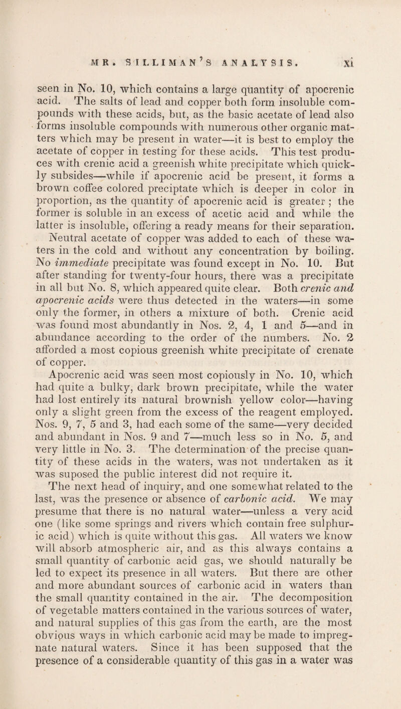 seen in No. 10, which contains a large quantity of apocrenic acid. The salts of lead and copper both form insoluble com¬ pounds with these acids, but, as the basic acetate of lead also forms insoluble compounds with numerous other organic mat¬ ters which may be present in water—it is best to employ the acetate of copper in testing for these acids. This test produ¬ ces with crenic acid a greenish white precipitate which quick¬ ly subsides—while if apocrenic acid be present, it forms a brown coffee colored preciptate which is deeper in color in proportion, as the quantity of apocrenic acid is greater ; the former is soluble in an excess of acetic acid and while the latter is insoluble, offering a ready means for their separation. Neutral acetate of copper Was added to each of these wa¬ ters in the cold and without any concentration by boiling. No immediate precipitate was found except in No. 10. But after standing for twenty-four hours, there was a precipitate in all but No. 8, which appeared quite clear. Both crenic and apocrenic acids were thus detected in the waters—in some only the former, in others a mixture of both. Crenic acid was found most abundantly in Nos. 2, 4, 1 and 5—and in abundance according to the order of the numbers. No. 2 afforded a most copious greenish white precipitate of crenate of copper. Apocrenic acid was seen most copiously in No. 10, which had quite a bulky, dark brown precipitate, while the water had lost entirely its natural brownish yellow color—having only a slight green from the excess of the reagent employed. Nos. 9, 7, 5 and 3, had each some of the same—very decided and abundant in Nos. 9 and 7—much less so in No. 5, and very little in No. 3. The determination of the precise quan¬ tity of these acids in the waters, was not undertaken as it was suposed the public interest did not require it. The next head of inquiry, and one somewhat related to the last, was the presence or absence of carbonic acid. We may presume that there is no natural water—unless a very acid one (like some springs and rivers which contain free sulphur¬ ic acid) which is quite without this gas. All waters we know will absorb atmospheric air, and as this always contains a small quantity of carbonic acid gas, we should naturally be led to expect its presence in all waters. But there are other and more abundant sources of carbonic acid in waters than the small quantity contained in the air. The decomposition of vegetable matters contained in the various sources of water, and natural supplies of this gas from the earth, are the most obvious ways in which carbonic acid maybe made to impreg¬ nate natural waters. Since it has been supposed that the presence of a considerable quantity of this gas in a water was