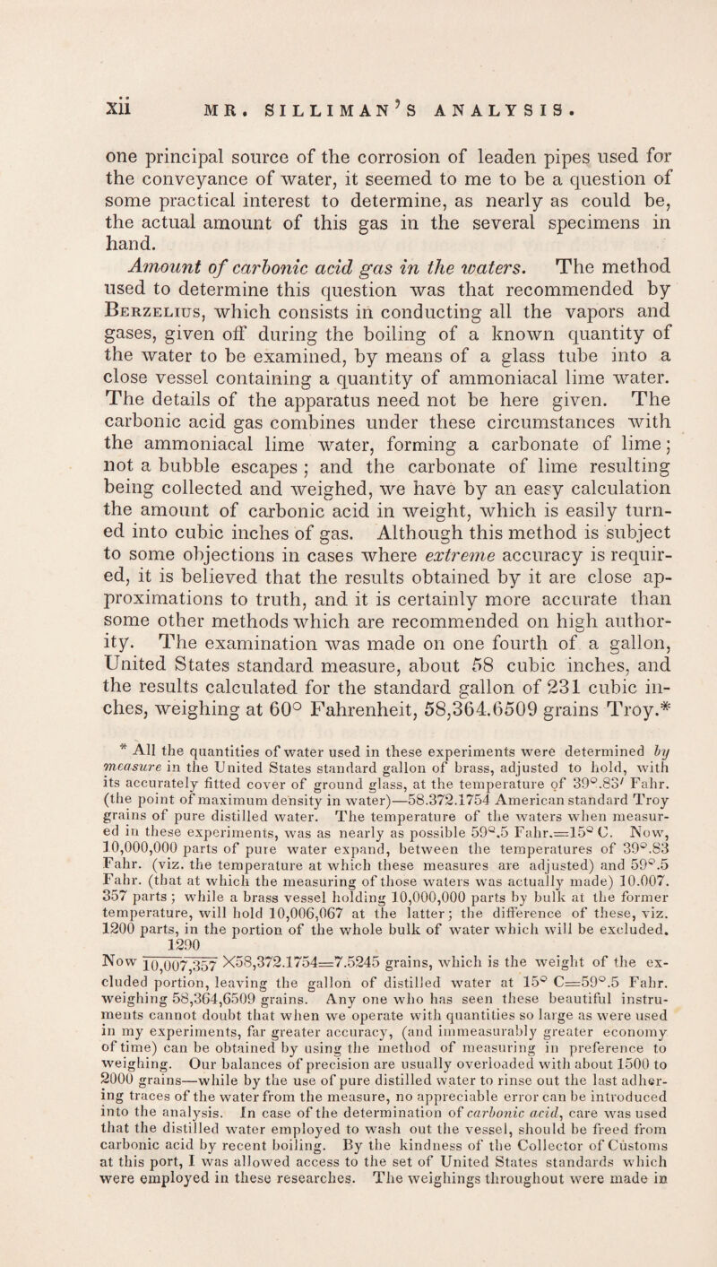 one principal source of the corrosion of leaden pipes used for the conveyance of water, it seemed to me to be a question of some practical interest to determine, as nearly as could be, the actual amount of this gas in the several specimens in hand. Amount of carbonic acid gas in the waters. The method used to determine this question was that recommended by Berzelius, which consists in conducting all the vapors and gases, given off during the boiling of a known quantity of the water to be examined, by means of a glass tube into a close vessel containing a quantity of ammoniacal lime water. The details of the apparatus need not be here given. The carbonic acid gas combines under these circumstances with the ammoniacal lime water, forming a carbonate of lime; not a bubble escapes ; and the carbonate of lime resulting being collected and weighed, we have by an easy calculation the amount of carbonic acid in weight, which is easily turn¬ ed into cubic inches of gas. Although this method is subject to some objections in cases where extreme accuracy is requir¬ ed, it is believed that the results obtained by it are close ap¬ proximations to truth, and it is certainly more accurate than some other methods which are recommended on high author¬ ity. The examination was made on one fourth of a gallon, United States standard measure, about 58 cubic inches, and the results calculated for the standard gallon of 231 cubic in¬ ches, weighing at 60° Fahrenheit, 58,364.6509 grains Troy.* * All the quantities of water used in these experiments were determined by measure in the United States standard gallon of brass, adjusted to hold, with its accurately fitted cover of ground glass, at the temperature of 39°.837 Fahr. (the point of maximum density in water)—58.372.1754 American standard Troy grains of pure distilled water. The temperature of the waters when measur¬ ed in these experiments, was as nearly as possible 59°.5 Fahr.=15°C. Now, 10,000,000 parts of pure water expand, between the temperatures of 39°.S3 Fahr. (viz. the temperature at which these measures are adjusted) and 59Q.5 Fahr. (that at which the measuring of those waters was actually made) 10.007. 357 parts ; while a brass vessel holding 10,000,000 parts by bulk at the former temperature, will hold 10,006,067 at tire latter; the difference of these, viz. 1200 parts, in the portion of the whole bulk of water which will be excluded. 1290 Now 10,007,357 X58,372.1754=7.5245 grains, which is the weight of the ex¬ cluded portion, leaving the gallon of distilled water at 15® C=59°.5 Fahr. weighing 58,364,6509 grains. Any one who has seen these beautiful instru¬ ments cannot doubt that when we operate with quantities so large as were used in my experiments, far greater accuracy, (and immeasurably greater economy of time) can be obtained by using the method of measuring in preference to weighing. Our balances of precision are usually overloaded with about 1500 to 2000 grains—while by the use of pure distilled water to rinse out the last adher¬ ing traces of the water from the measure, no appreciable error can be introduced into the analysis. In case of the determination of carbonic acid, care was used that the distilled water employed to wash out the vessel, should be freed from carbonic acid by recent boiling. By the kindness of the Collector of Customs at this port, I was allowed access to the set of United States standards which were employed in these researches. The weighings throughout were made in