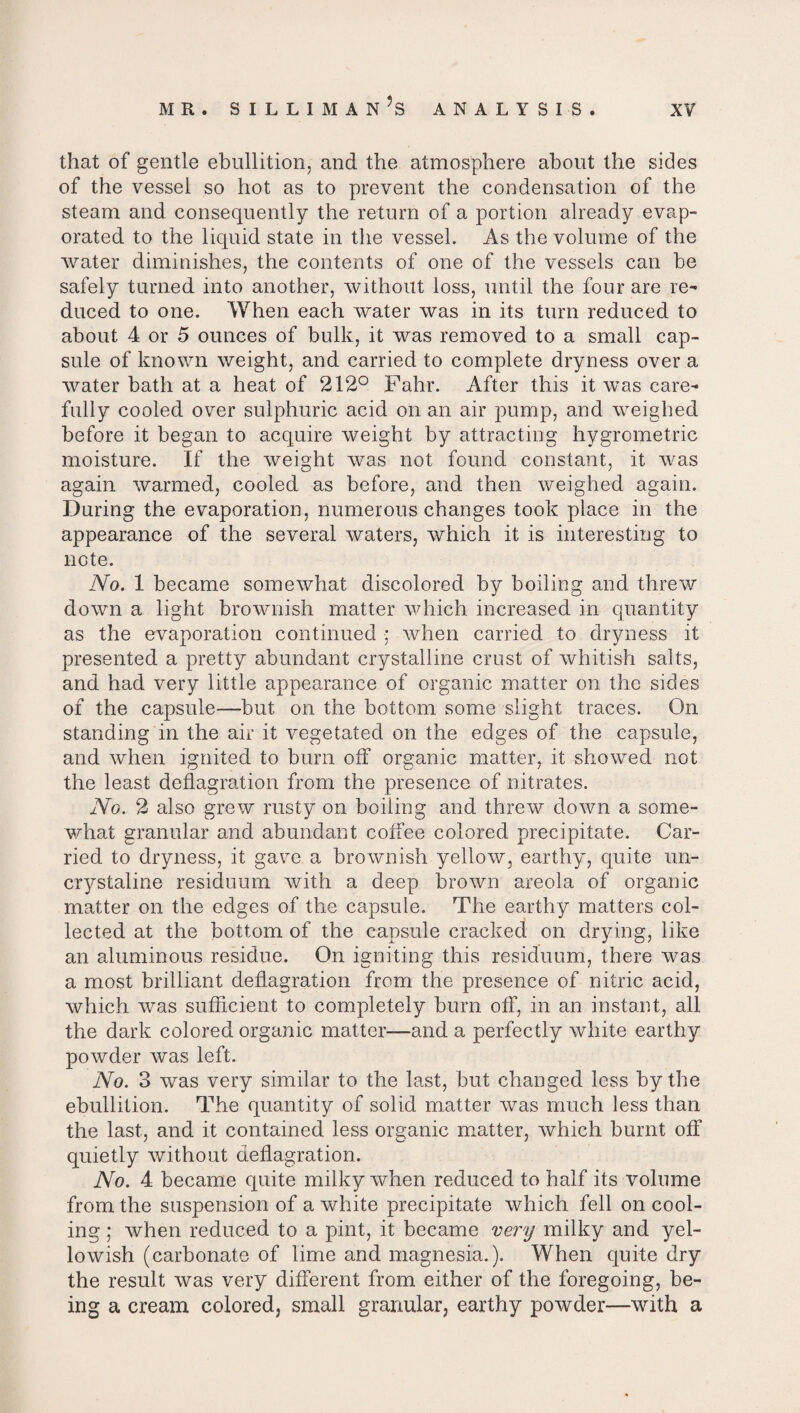 that of gentle ebullition, and the atmosphere about the sides of the vessel so hot as to prevent the condensation of the steam and consequently the return of a portion already evap¬ orated to the liquid state in the vessel. As the volume of the water diminishes, the contents of one of the vessels can be safely turned into another, without loss, until the four are re¬ duced to one. When each water was in its turn reduced to about 4 or 5 ounces of bulk, it was removed to a small cap¬ sule of known weight, and carried to complete dryness over a water bath at a heat of 212° Fahr. After this it was care¬ fully cooled over sulphuric acid on an air pump, and weighed before it began to acquire weight by attracting hygrometric moisture. If the weight was not found constant, it was again warmed, cooled as before, and then weighed again. During the evaporation, numerous changes took place in the appearance of the several waters, which it is interesting to note. No. 1 became somewhat discolored by boiling and threw down a light brownish matter which increased in quantity as the evaporation continued •; when carried to dryness it presented a pretty abundant crystalline crust of whitish salts, and had very little appearance of organic matter on the sides of the capsule—but on the bottom some slight traces. On standing in the air it vegetated on the edges of the capsule, and when ignited to burn off organic matter, it showed not the least deflagration from the presence of nitrates. No. 2 also grew rusty on boiling and threw down a some¬ what granular and abundant coffee colored precipitate. Car¬ ried to dryness, it gave a brownish yellow, earthy, quite un- crystaline residuum with a deep brown areola of organic matter on the edges of the capsule. The earthy matters col¬ lected at the bottom of the capsule cracked on drying, like an aluminous residue. On igniting this residuum, there was a most brilliant deflagration from the presence of nitric acid, which was sufficient to completely burn off, in an instant, all the dark colored organic matter—and a perfectly white earthy powder was left. No. 3 was very similar to the last, but changed less by the ebullition. The quantity of solid matter was much less than the last., and it contained less organic matter, which burnt off quietly without deflagration. No. 4 became quite milky when reduced to half its volume from the suspension of a white precipitate which fell on cool¬ ing ; when reduced to a pint, it became very milky and yel¬ lowish (carbonate of lime and magnesia.). When quite dry the result was very different from either of the foregoing, be¬ ing a cream colored, small granular, earthy powder—with a