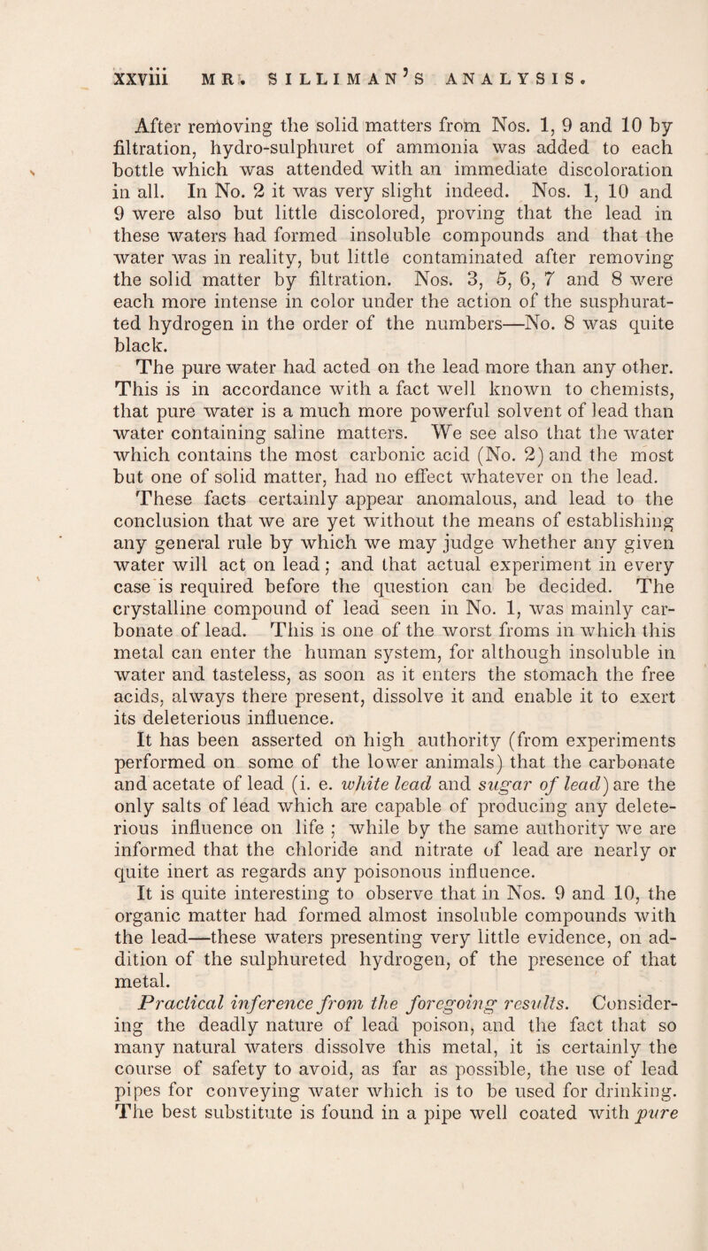 After removing the solid matters from Nos. 1, 9 and 10 by filtration, hydro-sulphuret of ammonia was added to each bottle which w*as attended with an immediate discoloration in all. In No. 2 it was very slight indeed. Nos. 1, 10 and 9 were also but little discolored, proving that the lead in these waters had formed insoluble compounds and that the water was in reality, but little contaminated after removing the solid matter by filtration. Nos. 3, 5, 6, 7 and 8 were each more intense in color under the action of the susphurat- ted hydrogen in the order of the numbers—No. 8 was quite black. The pure water had acted on the lead more than any other. This is in accordance with a fact well known to chemists, that pure water is a much more powerful solvent of lead than water containing saline matters. We see also that the water which contains the most carbonic acid (No. 2) and the most but one of solid matter, had no effect whatever on the lead. These facts certainly appear anomalous, and lead to the conclusion that we are yet without the means of establishing any general rule by which we may judge whether any given water will act on lead; and that actual experiment in every case is required before the question can be decided. The crystalline compound of lead seen in No. 1, was mainly car¬ bonate of lead. This is one of the worst froms in which this metal can enter the human system, for although insoluble in water and tasteless, as soon as it enters the stomach the free acids, always there present, dissolve it and enable it to exert its deleterious influence. It has been asserted oil high authority (from experiments performed on some of the lower animals) that the carbonate and acetate of lead (i. e. white lead and sugar of lead) axe the only salts of lead which are capable of producing any delete¬ rious influence on life ; ivhile by the same authority wre are informed that the chloride and nitrate of lead are nearly or quite inert as regards any poisonous influence. It is quite interesting to observe that in Nos. 9 and 10, the organic matter had formed almost insoluble compounds with the lead—these waters presenting very little evidence, on ad¬ dition of the sulphureted hydrogen, of the presence of that metal. Practical inference from the foregoing results. Consider¬ ing the deadly nature of lead poison, and the fact that so many natural waters dissolve this metal, it is certainly the course of safety to avoid, as far as possible, the use of lead pipes for conveying water which is to be used for drinking. The best substitute is found in a pipe well coated with pure