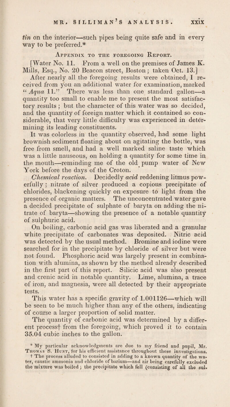 tin on the interior—such pipes being quite safe and in every way to be preferred.* Appendix to the foregoing Report. [Water No. 11. From a well on the premises of James K. Mills, Esq., No. 20 Beacon street, Boston; taken Oct. 13.] After nearly all the foregoing results were obtained, I re¬ ceived from you an additional water for examination, marked 11 Aqua 11.” There was less than one standard gallon—a quantity too small to enable me to present the most satisfac¬ tory results ; but the character of this water was so decided, and the quantity of foreign matter which it contained so con¬ siderable, that very little difficulty was experienced in deter¬ mining its leading constituents. It was colorless in the quantity observed, had some light brownish sediment floating about on agitating the bottle, was free from smell, and had a well marked saline taste which was a little nauseous, on holding a quantity for some time in the mouth—reminding me of the old pump water of New York before the days of the Croton. Chemical reaction. Decidedly acid reddening litmus pow¬ erfully ; nitrate of silver produced a copious precipitate of chlorides, blackening quickly on exposure to light from the presence of organic matters. The unconcentrated water gave a decided precipitate of sulphate of baryta on adding the ni¬ trate of baryta—showing the presence of a notable quantity of sulphuric acid. On boiling, carbonic acid gas was liberated and a granular white precipitate of carbonates was deposited. Nitric acid was detected by the usual method. Bromine and iodine were searched for in the precipitate by chloride of silver but were not found. Phosphoric acid was largely present in combina¬ tion with alumina, as shown by the method already described in the first part of this report. Silicic acid was also present and crenic acid in notable quantity. Lime, alumina, a trace of iron, and magnesia, were all detected by their appropriate tests. This water has a specific gravity of 1.001126—which will be seen to be much higher than any of the others, indicating of course a larger proportion of solid matter. The quantity of carbonic acid was determined by a differ¬ ent processf from the foregoing, which proved it to contain 35.04 cubic inches to the gallon. * My particular acknowledgments are due to my friend and pupil, Mr. Thomas S. Hunt, for his efficient assistance throughout these investigations. t The process alluded to consisted in adding to a known quantity of the wa¬ ter, caustic ammonia and chloride of barium—and air being carefully excluded the mixture was boiled; the precipitate which fell (consisting of all the suh