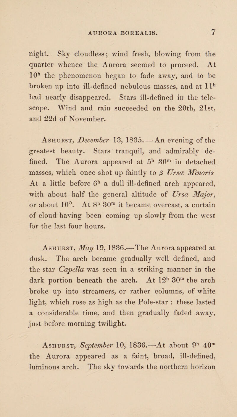night. Sky cloudless; wind fresh, blowing from the quarter whence the Aurora seemed to proceed. At 10h the phenomenon began to fade away, and to be broken up into ill-defined nebulous masses, and at llh had nearly disappeared. Stars ill-defined in the tele¬ scope. Wind and rain succeeded on the 20th, 21st, and 22d of November. Ashurst, December 13, 1835.— An evening of the greatest beauty. Stars tranquil, and admirably de¬ fined. The Aurora appeared at 5h 30m in detached masses, which once shot up faintly to /3 Ursce Minoris At a little before 6h a dull ill-defined arch appeared, with about half the general altitude of Ursa Major, or about 10°. At 8h 30m it became overcast, a curtain of cloud having been coming up slowly from the west for the last four hours. Ashurst, May 19,1836.—The Aurora appeared at dusk. The arch became gradually well defined, and the star Capella was seen in a striking manner in the dark portion beneath the arch. At 12h 30m the arch broke up into streamers, or rather columns, of white light, which rose as high as the Pole-star : these lasted a considerable time, and then gradually faded away, just before morning twilight. Ashurst, September 10, 1836.—At about 9h 40m the Aurora appeared as a faint, broad, ill-defined, luminous arch. The sky towards the northern horizon