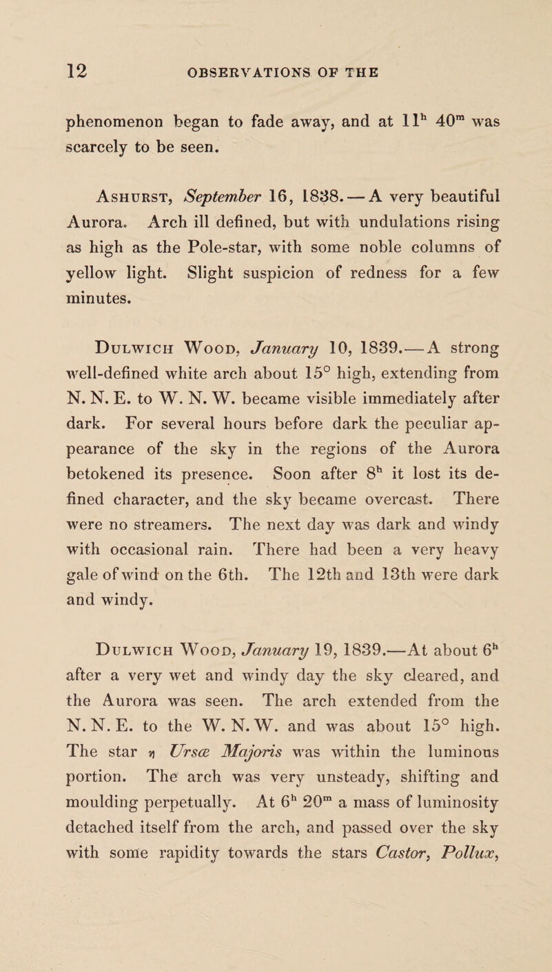 phenomenon began to fade away, and at llh 40m was scarcely to be seen. Ashurst, September 16, 1838.— A very beautiful Aurora. Arch ill defined, but with undulations rising as high as the Pole-star, with some noble columns of yellow light. Slight suspicion of redness for a few minutes. Dulwich Wood, January 10, 1839.—A strong well-defined white arch about 15° high, extending from N. N. E. to W. N. W. became visible immediately after dark. For several hours before dark the peculiar ap¬ pearance of the sky in the regions of the Aurora betokened its presence. Soon after 8h it lost its de¬ fined character, and the sky became overcast. There were no streamers. The next day was dark and windy with occasional rain. There had been a very heavy gale of wind on the 6 th. The 12th and 13th were dark and windy. Dulwich Wood, January 19, 1839.—At about 6h after a very wet and windy day the sky cleared, and the Aurora was seen. The arch extended from the N. N.E. to the W. N. W. and was about 15° high. The star v\ Ursce Majoris was within the luminous portion. The arch was very unsteady, shifting and moulding perpetually. At 6h 20m a mass of luminosity detached itself from the arch, and passed over the sky with some rapidity towards the stars Castor, Pollux,
