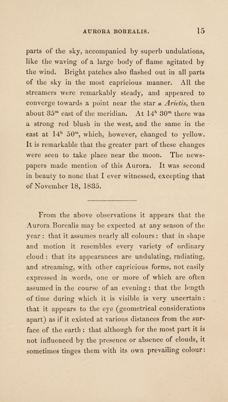 parts of the sky, accompanied by superb undulations, like the waving of a large body of flame agitated by the wind. Bright patches also flashed out in all parts of the sky in the most capricious manner. All the streamers were remarkably steady, and appeared to converge towards a point near the star a. Arietis, then about 35m east of the meridian. At 14h 30m there was a strong red blush in the west, and the same in the east at 14h 50ra, which, however, changed to yellow. It is remarkable that the greater part of these changes were seen to take place near the moon. The news¬ papers made mention of this Aurora. It was second in beauty to none that I ever witnessed, excepting that of November 18, 1835. From the above observations it appears that the Aurora Borealis may be expected at any season of the year : that it assumes nearly all colours : that in shape and motion it resembles every variety of ordinary cloud : that its appearances are undulating, radiating, and streaming, with other capricious forms, not easily expressed in words, one or more of which are often assumed in the course of an evening: that the length of time during which it is visible is very uncertain: that it appears to the eye (geometrical considerations apart) as if it existed at various distances from the sur¬ face of the earth : that although for the most part it is not influenced by the presence or absence of clouds, it sometimes tinges them with its own prevailing colour: