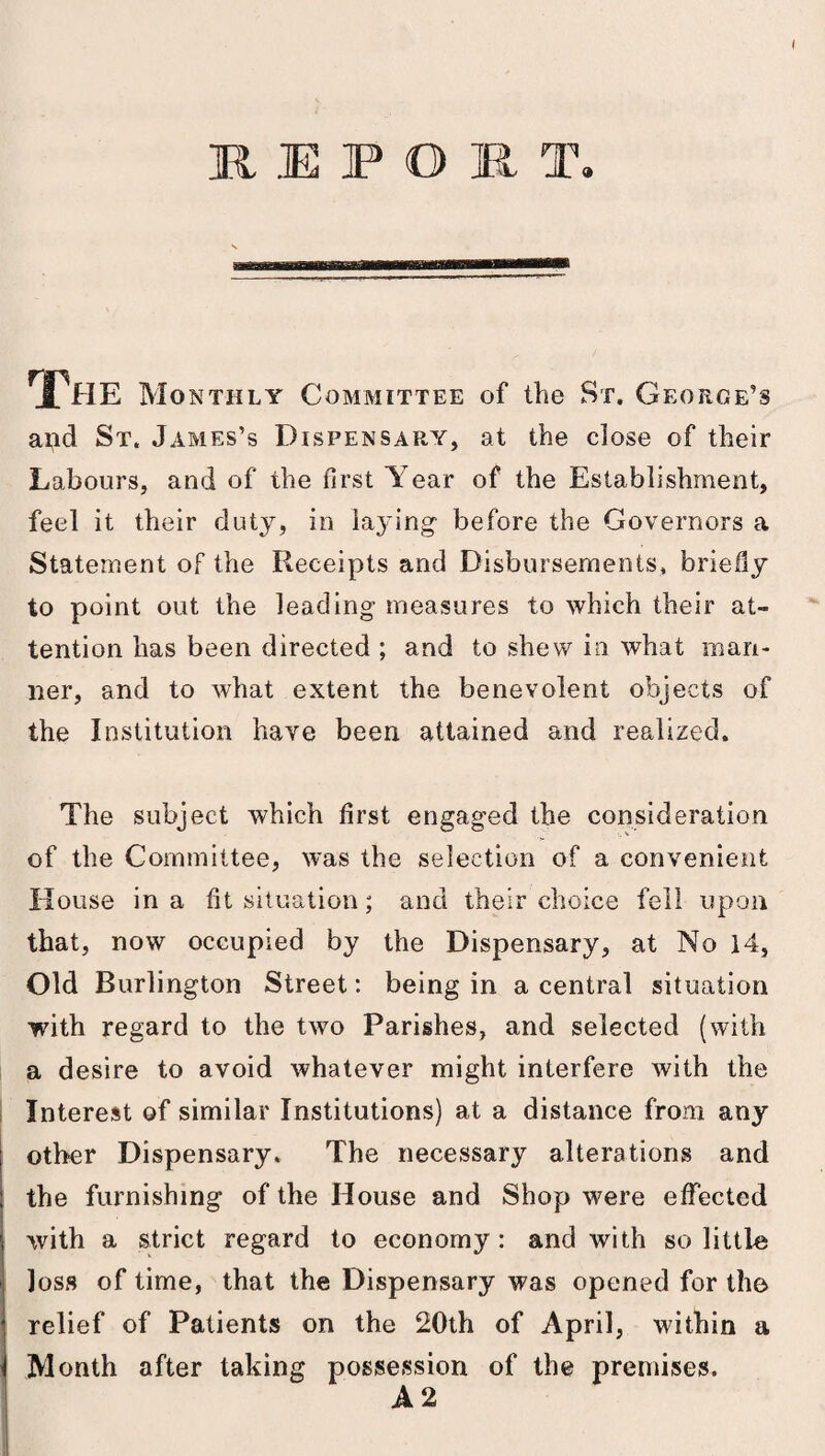 RIPOl T. The Monthly Committee of the St. George’s and St. James’s Dispensary, at the close of their Labours, and of the first Year of the Establishment, feel it their duty, in laying before the Governors a Statement of the Receipts and Disbursements, briefly to point out the leading measures to which their at¬ tention has been directed ; and to shew in what man¬ ner, and to what extent the benevolent objects of the Institution have been attained and realized. The subject which first engaged the consideration of the Committee, was the selection of a convenient House in a fit situation; and their choice fell upon that, now occupied by the Dispensary, at No 14, Old Burlington Street: being in a central situation with regard to the two Parishes, and selected (with a desire to avoid whatever might interfere with the Interest of similar Institutions) at a distance from any other Dispensary. The necessary alterations and the furnishing of the House and Shop were effected with a strict regard to economy: and with so little loss of time, that the Dispensary was opened for the relief of Patients on the 20th of April, within a Month after taking possession of the premises. A 2