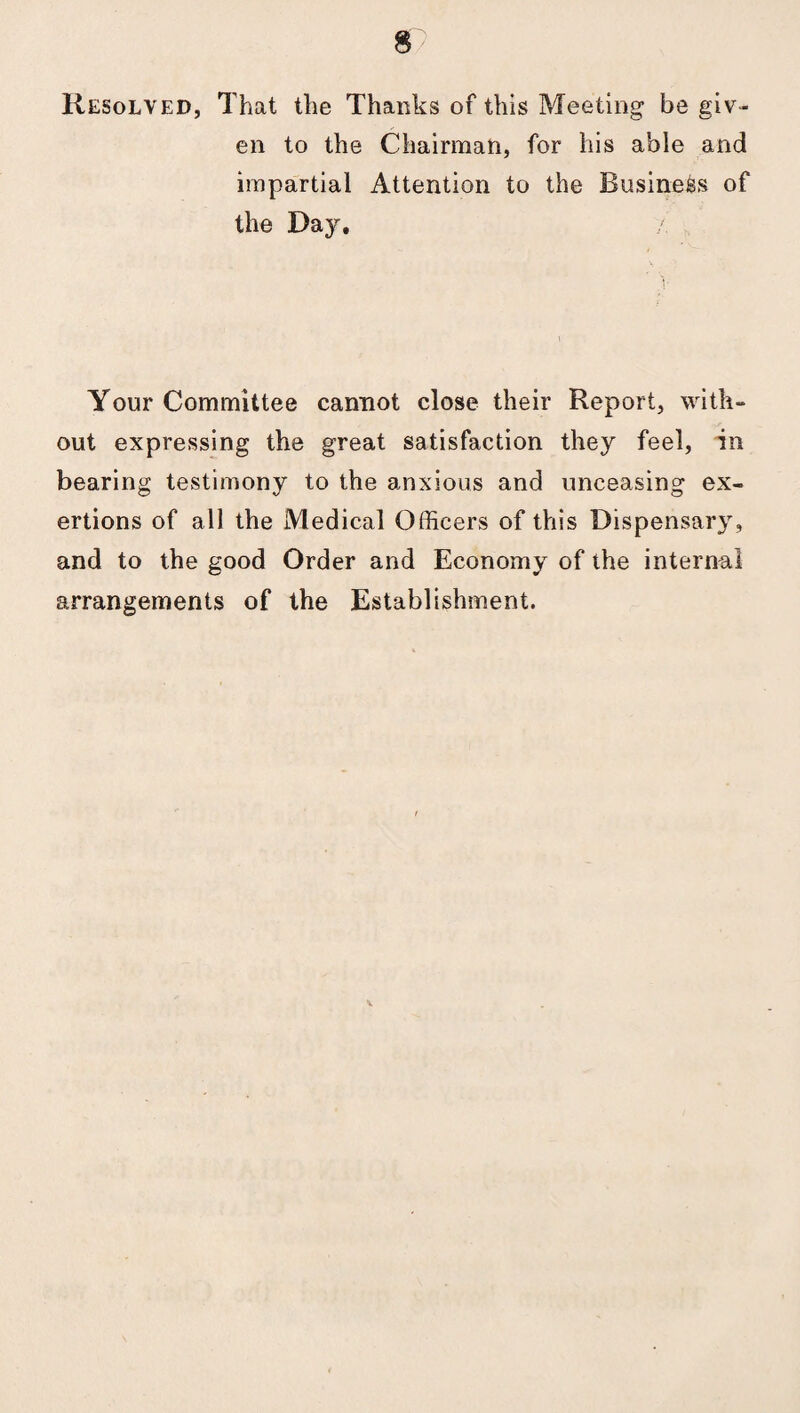 Resolved, That the Thanks of this Meeting be giv¬ en to the Chairman, for his able and impartial Attention to the Business of the Day. Your Committee cannot close their Report, with¬ out expressing the great satisfaction they feel, in bearing testimony to the anxious and unceasing ex¬ ertions of all the Medical Officers of this Dispensary, and to the good Order and Economy of the internal arrangements of the Establishment. v