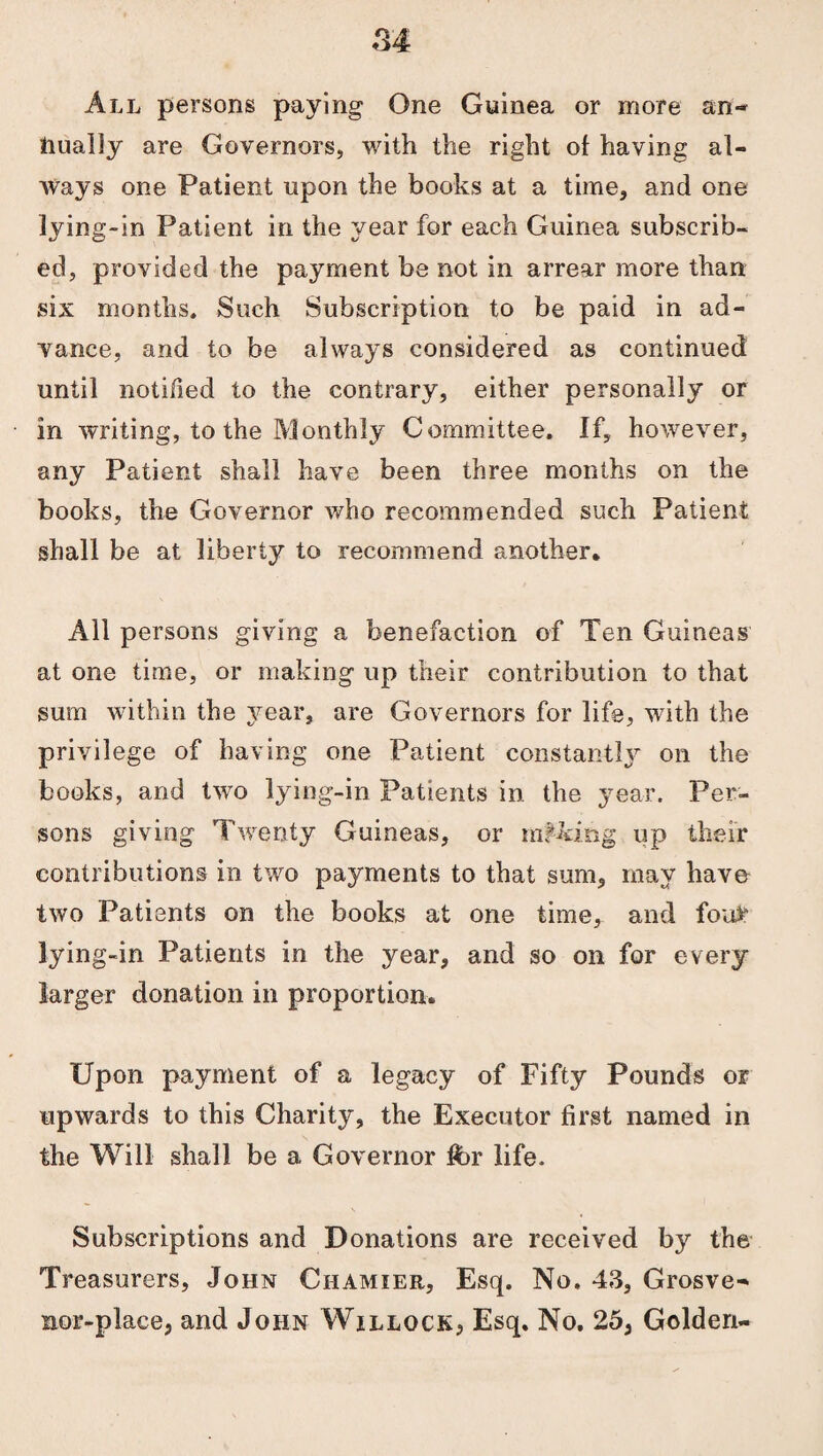 All persons paying One Guinea or more an¬ nually are Governors, with the right of having al¬ ways one Patient upon the books at a time, and one lying-in Patient in the year for each Guinea subscrib¬ ed, provided the payment be not in arrear more than six months. Such Subscription to be paid in ad¬ vance, and to be always considered as continued until notified to the contrary, either personally or in writing, to the Monthly Committee. If, however, any Patient shall have been three months on the books, the Governor who recommended such Patient shall be at liberty to recommend another. All persons giving a benefaction of Ten Guineas at one time, or making up their contribution to that sum within the year, are Governors for life, with the privilege of having one Patient constantly on the books, and two lying-in Patients in the year. Per¬ sons giving Twenty Guineas, or making up their contributions in two payments to that sum, may have two Patients on the books at one time, and fon£ lying-in Patients in the year, and so on for every larger donation in proportion. Upon payment of a legacy of Fifty Pounds or upwards to this Charity, the Executor first named in the Will shall be a Governor ft)r life. Subscriptions and Donations are received by the Treasurers, John Ciiamier, Esq. No. 43, Grosve- nor-place, and John Willock, Esq. No. 25, Golden-