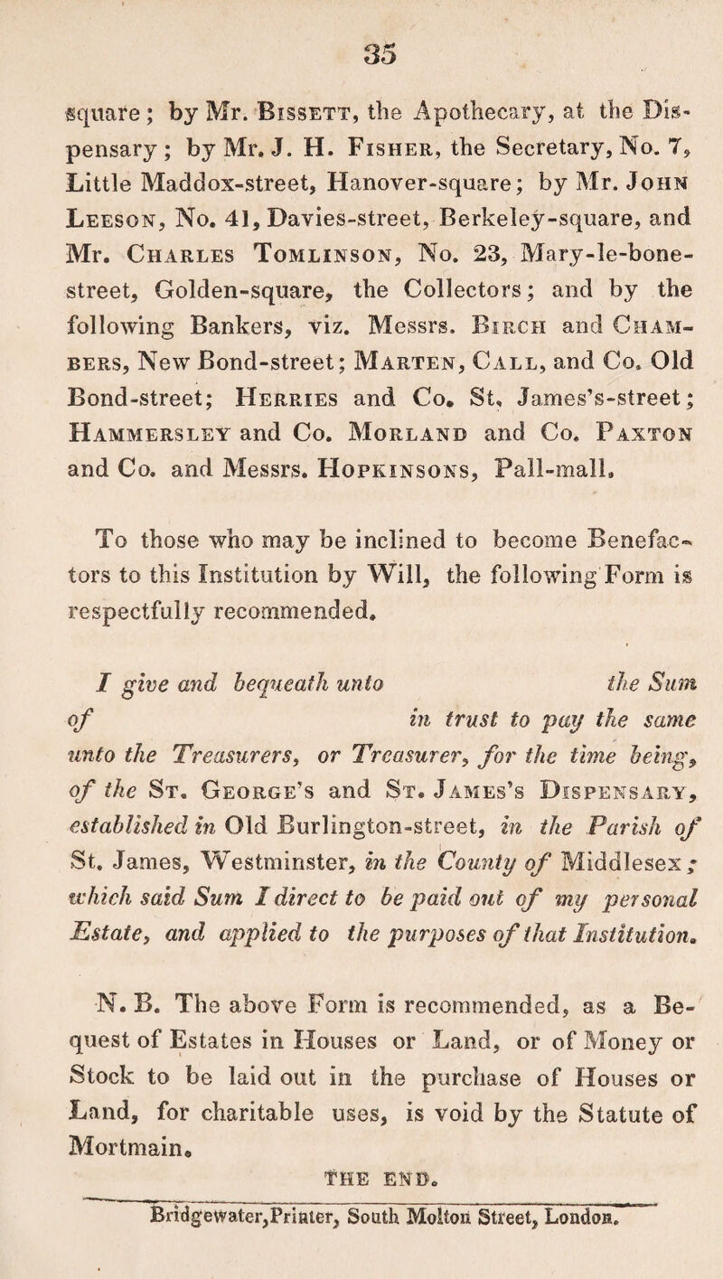 ■square ; by Mr. Bissett, the Apothecary, at the Dis¬ pensary ; by Mr. J. H. Fisher, the Secretary, No. 7, Little Maddox-street, Hanover-square; by Mr. John Leeson, No. 41, Davies-street, Berkeley-square, and Mr. Charles Tomlinson, No. 23, Mary-le-bone- street. Golden-square, the Collectors; and by the following Bankers, viz. Messrs. Birch and Cham¬ bers, New Bond-street; Marten, Call, and Co. Old Bond-street; Herries and Co. St. James’s-street; Hammers ley and Co. Morland and Co. Paxton and Co. and Messrs. Hopkinsons, Pall-mall. To those who may be inclined to become Benefac¬ tors to this Institution by Will, the following Form is respectfully recommended. I give and bequeath unto the Sum of in trust to pay the same unto the Treasurers, or Treasurer, for the time being, of the St. George’s and St. James’s Dispensary, established in Old Burliogton-street, in the Parish of St. James, Westminster, in the County of Middlesex ; which said Sum I direct to be paid out of my personal Estate, and applied to the purposes of that Institution, N. B. The above Form is recommended, as a Be¬ quest of Estates in Houses or Land, or of Money or Stock to be laid out in the purchase of Houses or Land, for charitable uses, is void by the Statute of Mortmain, THE END. Bridgewater,Printer, South Moltoii Street, London.