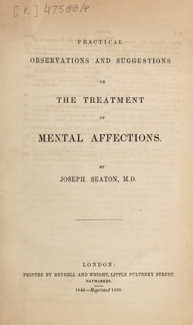 PRACTICAL OBSERVATIONS AND SUGGESTIONS ON THE TREATMENT OP MENTAL AFFECTIONS. BY JOSEPH SEATON, M.D. LONDON: PRINTED BY REYNELL AND WEIGHT, LITTLE PULTENEY STREET, HAYMARKET. 1846—Reprinted 1850.