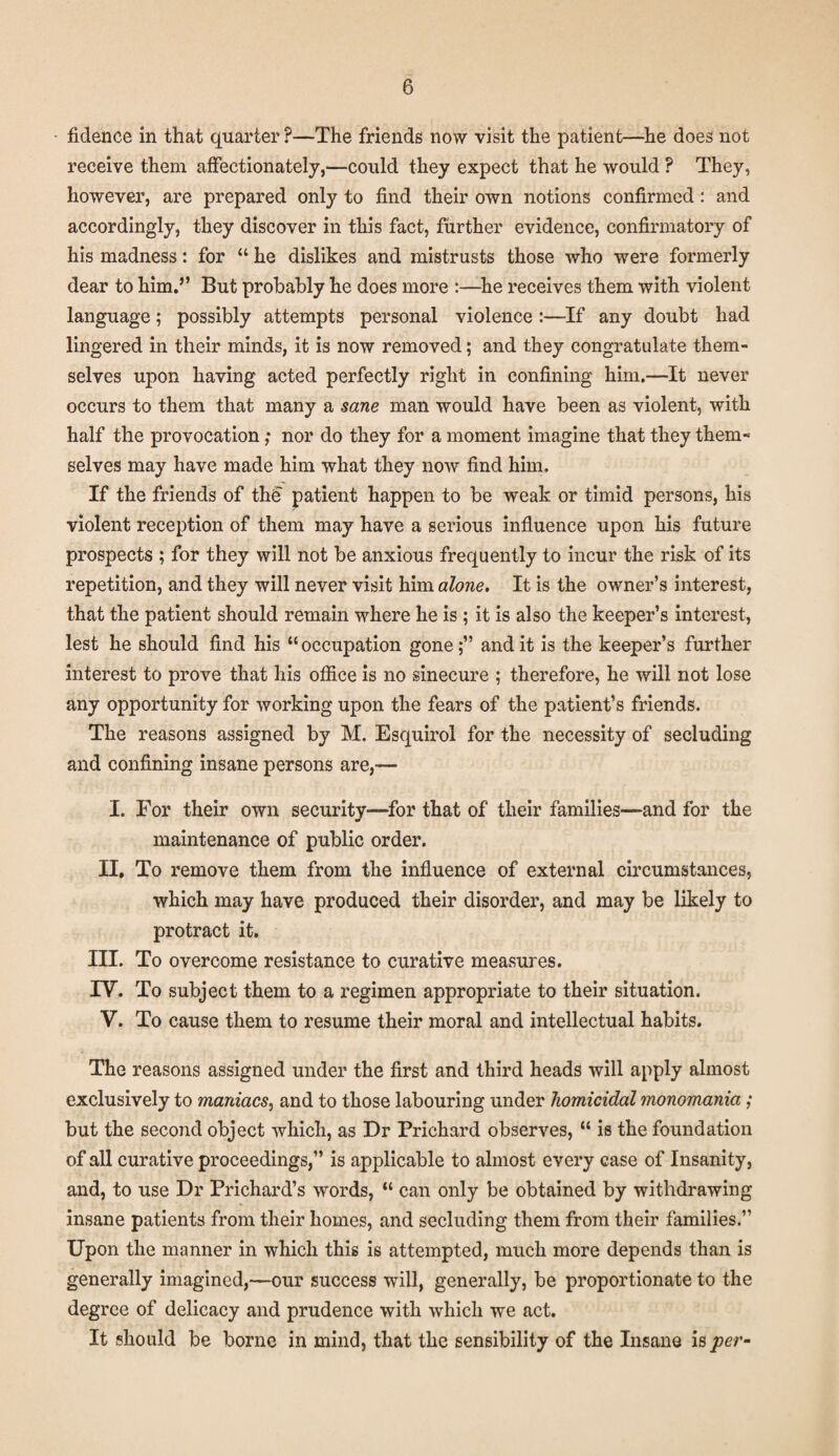 fidence in that quarter P—The friends now visit the patient—he does not receive them affectionately,—could they expect that he would ? They, however, are prepared only to find their own notions confirmed: and accordingly, they discover in this fact, further evidence, confirmatory of his madness: for “ he dislikes and mistrusts those who were formerly dear to him.” But probably he does more :—he receives them with violent language; possibly attempts personal violence :—If any doubt had lingered in their minds, it is now removed; and they congratulate them¬ selves upon having acted perfectly right in confining him.—It never occurs to them that many a sane man would have been as violent, with half the provocation; nor do they for a moment imagine that they them- selves may have made him what they now find him. If the friends of the patient happen to be weak or timid persons, his violent reception of them may have a serious influence upon his future prospects ; for they will not be anxious frequently to incur the risk of its repetition, and they will never visit him alone. It is the owner’s interest, that the patient should remain where he is ; it is also the keeper’s interest, lest he should find his “occupation gone;” audit is the keeper’s further interest to prove that his office is no sinecure ; therefore, he will not lose any opportunity for working upon the fears of the patient’s friends. The reasons assigned by M. Esquiroi for the necessity of secluding and confining insane persons are,— I. For their own security—for that of their families—and for the maintenance of public order. II. To remove them from the influence of external circumstances, which may have produced their disorder, and may be likely to protract it. III. To overcome resistance to curative measures. IV. To subject them to a regimen appropriate to their situation. V. To cause them to resume their moral and intellectual habits. The reasons assigned under the first and third heads will apply almost exclusively to maniacs, and to those labouring under homicidal monomania ; but the second object which, as Dr Prichard observes, “ is the foundation of all curative proceedings,” is applicable to almost every case of Insanity, and, to use Dr Prichard’s words, “ can only be obtained by withdrawing insane patients from their homes, and secluding them from their families.” Upon the manner in which this is attempted, much more depends than is generally imagined,—our success will, generally, be proportionate to the degree of delicacy and prudence with which we act. It should be borne in mind, that the sensibility of the Insane is per-