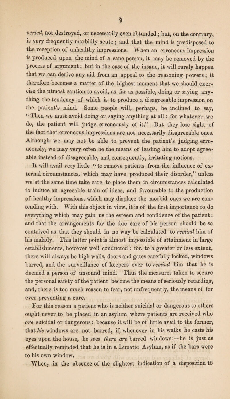 verted, not destroyed, or necessarily even obtunded; but, on the contrary, is very frequently morbidly acute; and that the mind is predisposed to the reception of unhealthy impressions. When an erroneous impression is produced upon the mind of a sane person, it may be removed by the process of argument; but in the case of the insane, it will rarely happen that we can derive any aid from an appeal to the reasoning powers ; it therefore becomes a matter of the highest moment that we should exer¬ cise the utmost caution to avoid, as far as possible, doing or saying any¬ thing the tendency of which is to produce a disagreeable impression on the patient’s mind. Some people will, perhaps, be inclined to say, “ Then we must avoid doing or saying anything at all: for whatever we do, the patient will judge erroneously of it.” But they lose sight of the fact that erroneous impressions are not necessarily disagreeable ones. Although we may not be able to prevent the patient’s judging erro¬ neously, we may very often be the means of leading him to adopt agree¬ able instead of disagreeable, and consequently, irritating notions. It will avail very little “ to remove patients from the influence of ex¬ ternal circumstances, which may have produced their disorder,” unless we at the same time take care to place them in circumstances calculated to induce an agreeable train of ideas, and favourable to the production of healthy impressions, which may displace the morbid ones we are con¬ tending with. With this object in view, it is of the first importance to do everything which may gain us the esteem and confidence of the patient: and that the arrangements for the due care of his person should be so contrived as that they should in no way be calculated to remind him of his malady. This latter point is almost impossible of attainment in large establishments, however well conducted : for, to a greater or less extent, there will always be high walls, doors and gates carefully locked, windows barred, and the surveillance of keepers ever to remind him that he is deemed a person of unsound mind. Thus the measures taken to secure the personal safety of the patient become the means of seriously retarding, and, there is too much reason to fear, not unfrequently, the means of for ever preventing a cure. For this reason a patient who is neither suicidal or dangerous to others ought never to be placed in an asylum where patients are received who are suicidal or dangerous: because it will be of little avail to the former, that his windows are not barred, if, whenever in his walks he casts his eyes upon the house, he sees there are barred windows :■—he is just as effectually reminded that he is in a Lunatic Asylum, as if the bars were to his own window. When, in the absence of the slightest indication of a disposition to