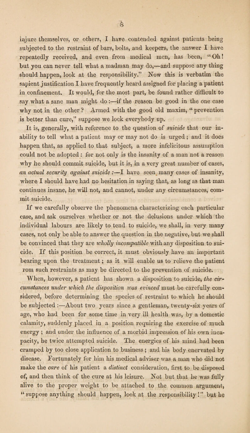 injure themselves, or others, I have contended against patients being subjected to the restraint of bars, bolts, and keepers, the answer I have repeatedly received, and even from medical men, has been, “ Oh! but you can never tell what a madman may do,—and suppose any thing should happen, look at the responsibility.” Now this is verbatim the sapient justification I have frequently heard assigned for placing a patient in confinement. It would, for the most part, be found rather difficult to say what a sane man might do :—if the reason be good in the one case why not in the other ? Armed with the good old maxim, “ prevention is better than cure,” suppose we lock everybody up. It is, generally, with reference to the question of suicide that our in¬ ability to tell wliat a patient may or may not do is urged ; and it does happen that, as applied to that subject, a more infelicitous assumption could not be adopted : for not only is the insanity of a man not a reason why he should commit suicide, but it is, in a very great number of cases, an actual security against suicide :—I have seen many cases of insanity, where I should have had no hesitation in saying that, as long as that man continues insane, he will not, and cannot, under any circumstances, com¬ mit suicide. If we carefully observe the phenomena characterizing each particular case, and ask ourselves whether or not the delusions under which the individual labours are likely to tend to suicide, we shall, in very many cases, not only be able to answer the question in the negative, but we shall be convinced that they are wholly incompatible with any disposition to sui¬ cide. If this position be correct, it must obviously have an important bearing upon the treatment; as it will enable us to relieve the patient rom such restraints as may be directed to the prevention of suicide. When, however, a patient has shown a disposition to suicide, the cir¬ cumstances under which the disposition ivas evinced must be carefully con¬ sidered, before determining the species of restraint to which he should be subjected :—About two years since a gentleman, twenty-six years of age, who had been for some time in very ill health was, by a domestic calamity, suddenly placed in a position requiring the exercise of much energy ; and under the influence of a morbid impression of his own inca¬ pacity, he twice attempted suicide. The energies of his mind had been cramped by too close application to business; and his body enervated by disease. Fortunately for him his medical adviser was a man who did not make the care of his patient a distinct consideration, first to be disposed of, and then think of the cure at his leisure. Not but that he was fully alive to the proper weight to be attached to the common argument, “ suppose anything should happen, look at the responsibility ! ” but he