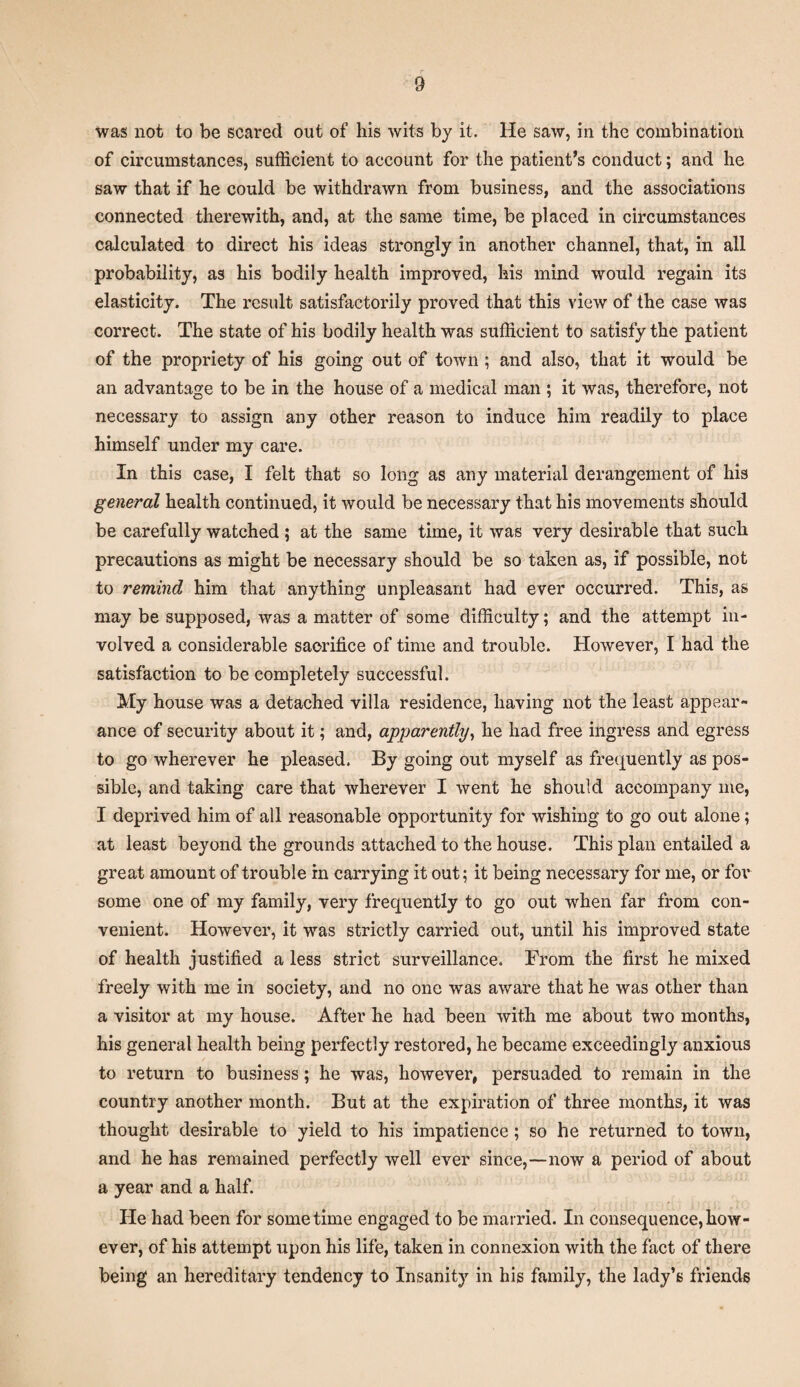 was not to be scared out of his wits by it. He saw, in the combination of circumstances, sufficient to account for the patient’s conduct; and he saw that if he could be withdrawn from business, and the associations connected therewith, and, at the same time, be placed in circumstances calculated to direct his ideas strongly in another channel, that, in all probability, as his bodily health improved, his mind would regain its elasticity. The result satisfactorily proved that this view of the case was correct. The state of his bodily health was sufficient to satisfy the patient of the propriety of his going out of town ; and also, that it would be an advantage to be in the house of a medical man ; it was, therefore, not necessary to assign any other reason to induce him readily to place himself under my care. In this case, I felt that so long as any material derangement of his general health continued, it would be necessary that his movements should be carefully watched ; at the same time, it was very desirable that such precautions as might be necessary should be so taken as, if possible, not to remind him that anything unpleasant had ever occurred. This, as may be supposed, was a matter of some difficulty; and the attempt in¬ volved a considerable sacrifice of time and trouble. However, I had the satisfaction to be completely successful. My house was a detached villa residence, having not the least appear¬ ance of security about it; and, apparently, he had free ingress and egress to go wherever he pleased. By going out myself as frequently as pos¬ sible, and taking care that wherever I went he should accompany me, I deprived him of all reasonable opportunity for wishing to go out alone; at least beyond the grounds attached to the house. This plan entailed a great amount of trouble in carrying it out; it being necessary for me, or for some one of my family, very frequently to go out when far from con¬ venient. However, it was strictly carried out, until his improved state of health justified a less strict surveillance. From the first he mixed freely with me in society, and no one was aware that he was other than a visitor at my house. After he had been with me about two months, his general health being perfectly restored, he became exceedingly anxious to return to business; he was, however, persuaded to remain in the country another month. But at the expiration of three months, it was thought desirable to yield to his impatience ; so he returned to town, and he has remained perfectly well ever since,—now a period of about a year and a half. He had been for sometime engaged to be married. In consequence,how¬ ever, of his attempt upon his life, taken in connexion with the fact of there being an hereditary tendency to Insanity in his family, the lady’s friends