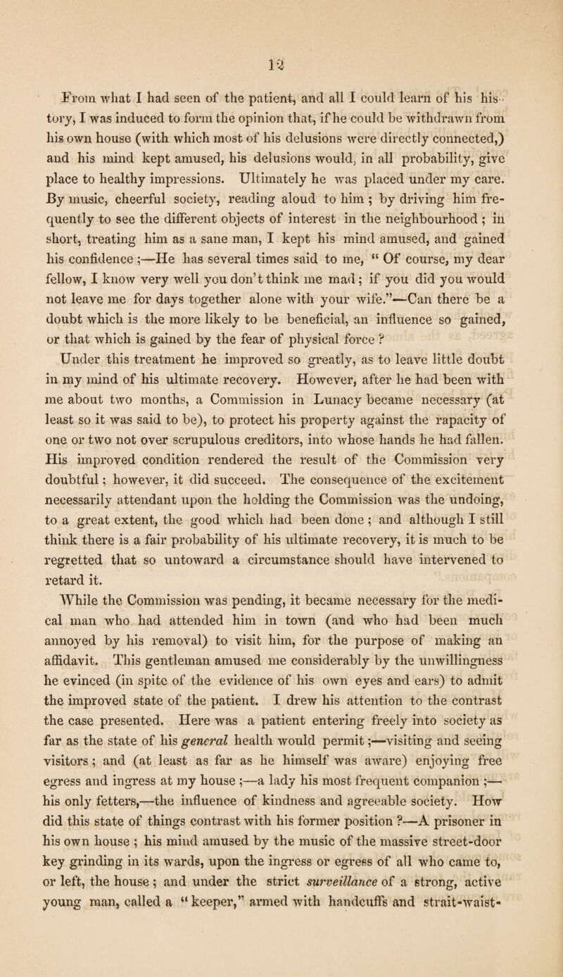 From what I had seen of the patient, and all I could learn of his his ¬ tory, I was induced to form the opinion that, if he could be withdrawn from his own house (with which most of his delusions were directly connected,) and his mind kept amused, his delusions would, in all probability, give place to healthy impressions. Ultimately he was placed under my care. By music, cheerful society, reading aloud to him ; by driving him fre¬ quently to see the different objects of interest in the neighbourhood; in short, treating him as a sane man, I kept his mind amused, and gained his confidence ;—He lias several times said to me, “ Of course, my dear fellow, I know very well you don’t think me mad; if you did you would not leave me for days together alone with your wife.”—Can there be a doubt which is the more likely to be beneficial, an influence so gained, or that which is gained by the fear of physical force ? Under this treatment he improved so greatly, as to leave little doubt in my mind of his ultimate recovery. However, after he had been with me about two months, a Commission in Lunacy became necessary (at least so it was said to be), to protect his property against the rapacity of one or two not over scrupulous creditors, into whose hands he had fallen. His improved condition rendered the result of the Commission very doubtful; however, it did succeed. The consequence of the excitement necessarily attendant upon the holding the Commission was the undoing, to a great extent, the good which had been done; and although I still think there is a fair probability of his ultimate recovery, it is much to be regretted that so untoward a circumstance should have intervened to retard it. While the Commission was pending, it became necessary for the medi¬ cal man who had attended him in town (and who had been much annoyed by his removal) to visit him, for the purpose of making an affidavit. This gentleman amused me considerably by the unwillingness he evinced (in spite of the evidence of his own eyes and ears) to admit the improved state of the patient. I drew his attention to the contrast the case presented. Here was a patient entering freely into society as far as the state of his general health would permit;—visiting and seeing visitors; and (at least as far as he himself was aware) enjoying free egress and ingress at my house ;—a lady his most frequent companion ;— his only fetters,—the influence of kindness and agreeable society. How did this state of things contrast with his former position ?—A prisoner in his own house ; his mind amused by the music of the massive street-door key grinding in its wards, upon the ingress or egress of all who came to, or left, the house ; and under the strict surveillance of a strong, active young man, called a “ keeper,” armed with handcuffs and strait-waist-