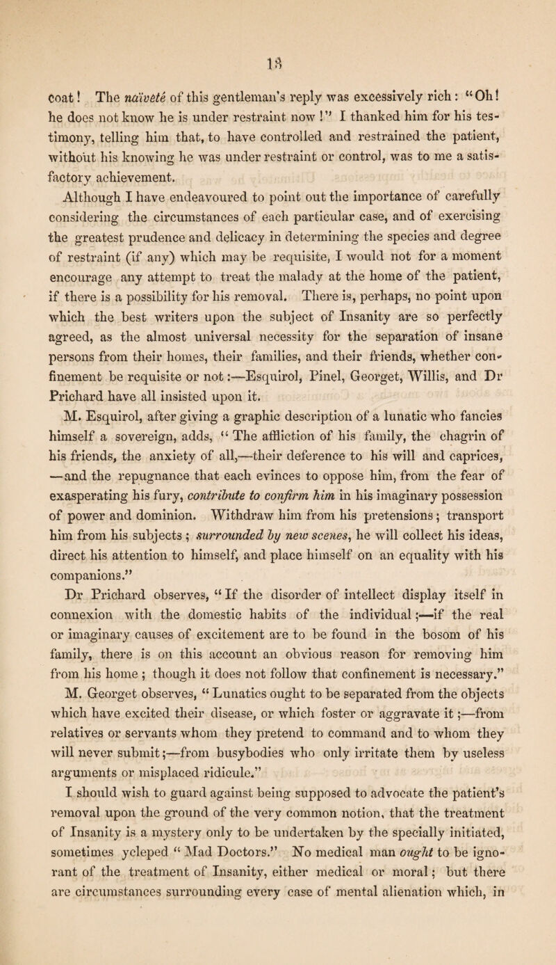 Coat! The nciivde of this gentleman’s reply was excessively rich: “Oh! he does not know he is under restraint now !” I thanked him for his tes¬ timony, telling him that, to have controlled and restrained the patient, without his knowing he was under restraint or control, was to me a satis¬ factory achievement. Although I have endeavoured to point out the importance of carefully considering the circumstances of each particular case, and of exercising the greatest prudence and delicacy in determining the species and degree of restraint (if any) which may be requisite, I would not for a moment encourage any attempt to treat the malady at the home of the patient, if there is a possibility for his removal. There is, perhaps, no point upon which the best writers upon the subject of Insanity are so perfectly agreed, as the almost universal necessity for the separation of insane persons from their homes, their families, and their friends, whether con* finement be requisite or not:—Esquirol, Pinel, Georget, Willis, and Dr Prichard have all insisted upon it. M. Esquirol, after giving a graphic description of a lunatic who fancies himself a sovereign, adds, “ The affliction of his family, the chagrin of his friends, the anxiety of all,—-their deference to his will and caprices, —and the repugnance that each evinces to oppose him, from the fear of exasperating his fury, contribute to confirm him in his imaginary possession of power and dominion. Withdraw him from his pretensions; transport him from his subjects ; surrounded by new scenes, he will collect his ideas, direct his attention to himself, and place himself on an equality with his companions.” Dr Prichard observes, “ If the disorder of intellect display itself in connexion with the domestic habits of the individualif the real or imaginary causes of excitement are to be found in the bosom of his family, there is on this account an obvious reason for removing him from his home ; though it does not follow that confinement is necessary.” M. Georget observes, “ Lunatics ought to be separated from the objects which have excited their disease, or which foster or aggravate it;—from relatives or servants whom they pretend to command and to whom they will never submit;—from busybodies who only irritate them by useless arguments or misplaced ridicule.” I should wish to guard against being supposed to advocate the patient’s removal upon the ground of the very common notion, that the treatment of Insanity is a mystery only to be undertaken by the specially initiated, sometimes ycleped “ Mad Doctors.” No medical man ought to be igno¬ rant of the treatment of Insanity, either medical or moral; but there are circumstances surrounding every case of mental alienation which, in