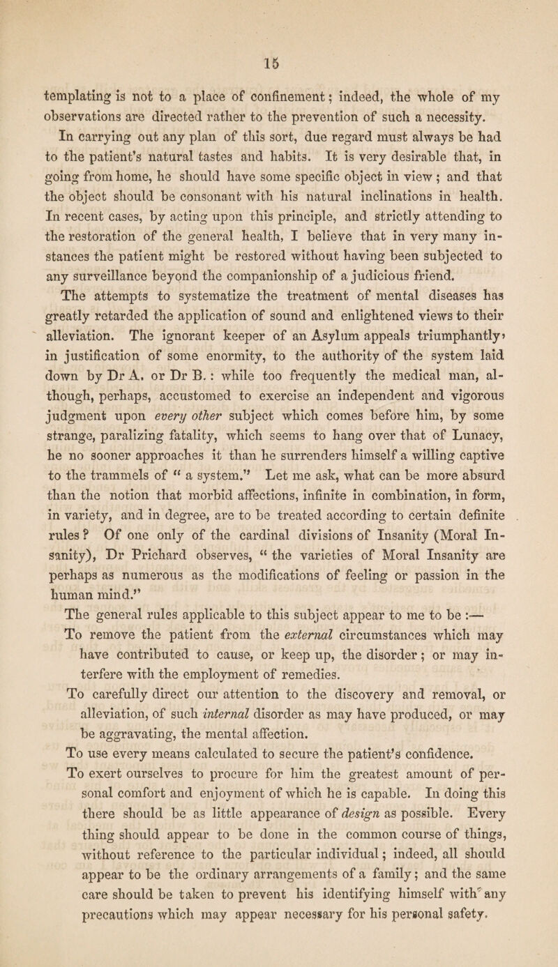 templating is not to a place of confinement; indeed, the whole of my observations are directed rather to the prevention of such a necessity. In carrying out any plan of this sort, due regard must always be had to the patient’s natural tastes and habits. It is very desirable that, in going from home, he should have some specific object in view ; and that the object should be consonant with his natural inclinations in health. In recent cases, by acting upon this principle, and strictly attending to the restoration of the general health, I believe that in very many in¬ stances the patient might be restored without having been subjected to any surveillance beyond the companionship of a judicious friend. The attempts to systematize the treatment of mental diseases has greatly retarded the application of sound and enlightened views to their alleviation. The ignorant keeper of an Asylum appeals triumphantly? in justification of some enormity, to the authority of the system laid down by Dr A. or Dr B.: while too frequently the medical man, al¬ though, perhaps, accustomed to exercise an independent and vigorous judgment upon every other subject which comes before him, by some strange, paralizing fatality, which seems to hang over that of Lunacy, he no sooner approaches it than he surrenders himself a willing captive to the trammels of “ a system.” Let me ask, what can be more absurd than the notion that morbid affections, infinite in combination, in form, in variety, and in degree, are to be treated according to certain definite rules ? Of one only of the cardinal divisions of Insanity (Moral In¬ sanity), Dr Prichard observes, “ the varieties of Moral Insanity are perhaps as numerous as the modifications of feeling or passion in the human mind.” The general rules applicable to this subject appear to me to be :—■ To remove the patient from the external circumstances which may have contributed to cause, or keep up, the disorder; or may in¬ terfere with the employment of remedies. To carefully direct our attention to the discovery and removal, or alleviation, of such internal disorder as may have produced, or may be aggravating, the mental affection. To use every means calculated to secure the patient’s confidence. To exert ourselves to procure for him the greatest amount of per¬ sonal comfort and enjoyment of which he is capable. In doing this there should be as little appearance of design as possible. Every thing should appear to be done in the common course of things, without reference to the particular individual; indeed, all should appear to be the ordinary arrangements of a family; and the same care should be taken to prevent his identifying himself with'any precautions which may appear necessary for his personal safety.