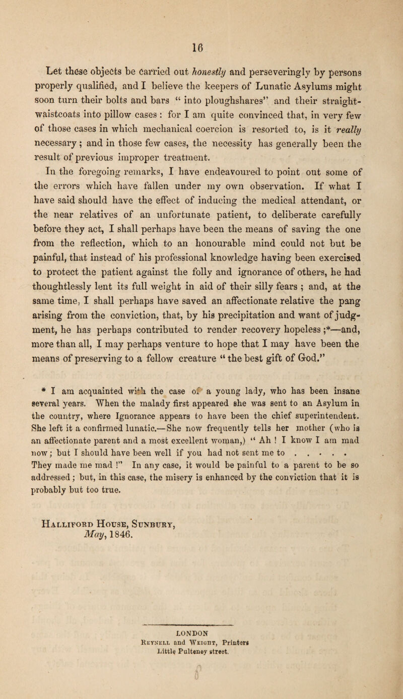 Let these objects be carried out honestly and perseveringly by persons properly qualified, and I believe the keepers of Lunatic Asylums might soon turn their bolts and bars “ into ploughshares” and their straight- waistcoats into pillow cases : for I am quite convinced that, in very few of those cases in which mechanical coercion is resorted to, is it really necessary; and in those few cases, the necessity has generally been the result of previous improper treatment. In the foregoing remarks, I have endeavoured to point out some of the errors which have fallen under my own observation. If what I have said should have the effect of inducing the medical attendant, or the near relatives of an unfortunate patient, to deliberate carefully before they act, I shall perhaps have been the means of saving the one from the reflection, which to an honourable mind could not but be painful, that instead of his professional knowledge having been exercised to protect the patient against the folly and ignorance of others, he had thoughtlessly lent its full weight in aid of their silly fears ; and, at the same time, I shall perhaps have saved an affectionate relative the pang arising from the conviction, that, by his precipitation and want of judg¬ ment, he has perhaps contributed to render recovery hopeless ;*■—and, more than all, I may perhaps venture to hope that I may have been the means of preserving to a fellow creature “ the best gift of God.” * I am acquainted with the case of a young lady, who has been insane several years. When the malady first appeared she was sent to an Asylum in the country, where Ignorance appears to have been the chief superintendent. She left it a confirmed lunatic.—She now frequently tells her mother (who is an affectionate parent and a most excellent woman,) “ Ah ! I know I am mad now; but I should have been well if you had not sent me to .... . They made me mad !” In any case, it would be painful to a parent to be so addressed; but, in this case, the misery is enhanced by the conviction that it is probably but too true. Halliford House, Sunbury, May, 1846. LONDON Reynell and Weight, Printers Little Pulteney street.