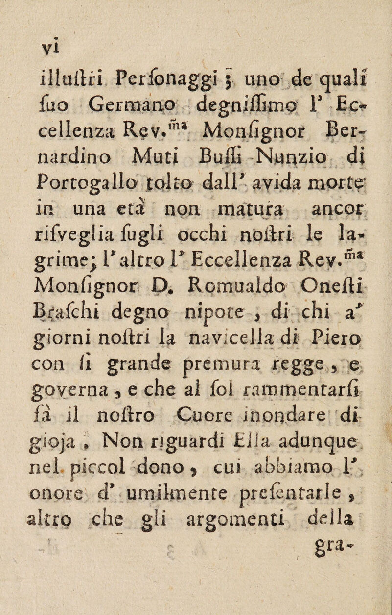 illuftri Perfònaggi ; uno de quali fu a Germano degniamo F Ec- cellenza R@y.in* Monlìgnor Ber¬ nardino Muti Buffi Nunzio di Portogallo tolto dall’ avida morte in una età non matura ancor -,v 1 l rifveglia fagli occhi noiìri le la¬ grime; T altro F Eccellenza Rev.™* Monlìgnor D. Romualdo Onefti Brafchi degno nipote , di chi a* giorni noltri la navicella di Piero con lì grande premura regge , e governa , e che al fot rammentarli fà il noftro Cuore inondare di gjoja , Non riguardi Ella adunque nel piccol dono > cui abbiamo F onore d’ umilmente prenotarle , altro che gli argomenti della gra- /