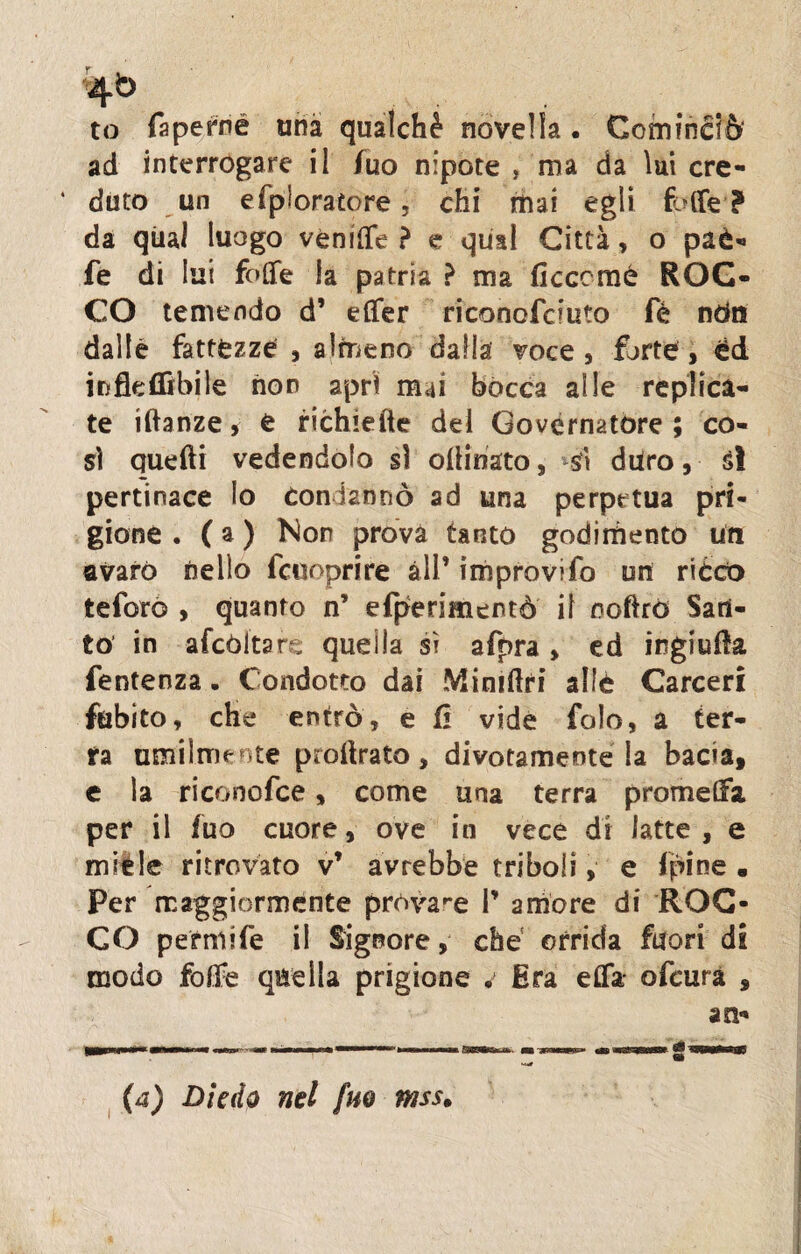 to faperné una qualchè novella. Cominciò ad interrogare il fuo nipote , ma da lui cre¬ duto un e (paratore, chi mai egli fbffe ? da qual luogo vènilTe ? e quii Città, o paè- fe di lui folle la patria ? ma (lecerne ROC¬ CO temendo d’ eflfer riconofcfuto fé ndts dalle fattfezze , almeno dalla voce, forte, éd iiifleflìbile non apri mai bócca alle replica¬ te idanze, è richiede del Governatore; co¬ sì quelli vedendolo sì odinato, sfì duro, sì pertinace lo Condannò ad una perpetua pri¬ gione . ( a ) Non prova tanto godimento un avaro nello fcttoprire all’ improvifo uri ricco teforò , quanto n’ efperimentò il noftró San¬ to' in afcòltare quella si afpra, ed ingiuda fentenza. Condotto dai Mimdri ailè Carceri ftìbito, che entrò, e fi vide fole, a ter¬ ra umilmente prodrata, divotamente la bacia, e la riconofce, come una terra promeda per il fuo cuore, ove in vece di latte, e mièle ritrovato v’ avrebbe triboli, e (pine • Per maggiormente pròvare P amóre di ROC¬ CO perniile il Signore, che orrida fuori di modo fode quella prigione . Era e£fa- ofeurà ,