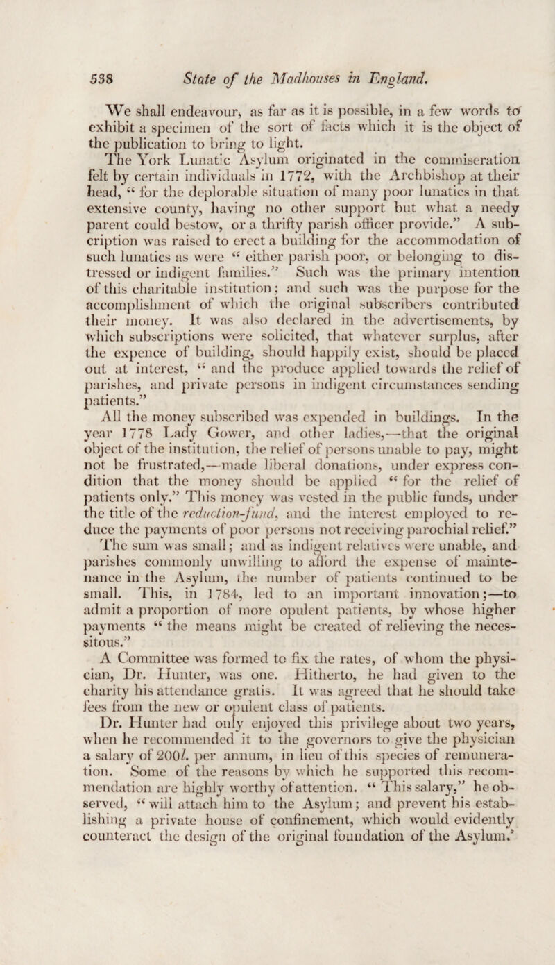 We shall endeavour, as far as it is possible, in a few words to exhibit a specimen of the sort of facts which it is the object of the publication to bring to light. The York Lunatic Asylum originated in the commiseration felt by certain individuals in 1772, with the Archbishop at their head, “ for the deplorable situation of many poor lunatics in that extensive county, having no other support but what a needy parent could bestow, or a thrifty parish officer provide.” A sub- cription was raised to erect a building for the accommodation of such lunatics as were “ either parish poor, or belonging to dis¬ tressed or indigent families.” Such was the primary intention of this charitable institution; and such was the purpose for the accomplishment of which the original subscribers contributed their money. It was also declared in the advertisements, by which subscriptions were solicited, that whatever surplus, after the expence of building, should happily exist, should be placed out at interest, “ and the produce applied towards the relief of parishes, and private persons in indigent circumstances sending patients.” All the money subscribed was expended in buildings. In the year 1778 Lady Gower, and other ladies,—that the original object of the institution, the relief of persons unable to pay, might not be frustrated,— made liberal donations, under express con¬ dition that the money should be applied “ for the relief of patients only.” This money was vested in the public funds, under the title of the reduction-fund, and the interest employed to re¬ duce the payments of poor persons not receiving parochial relief.” The sum was small; and as indigent relatives were unable, and parishes commonly unwilling to afford the expense of mainte¬ nance in the Asylum, the number of patients continued to be small. This, in 1784, led to an important innovation;-—to admit a proportion of more opulent patients, by whose higher payments “ the means might be created of relieving the neces¬ sitous.” A Committee was formed to fix the rates, of whom the physi¬ cian, Dr. Hunter, was one. Hitherto, he had given to the charity his attendance gratis. It was agreed that he should take fees from the new or opulent class of patients. Dr. Hunter had only enjoyed this privilege about two years, when he recommended it to the governors to give the physician a salary of 200/. per annum, in lieu of this species of remunera¬ tion. Some of the reasons by which he supported this recom¬ mendation are highly worthy of attention. “ This salary,” he ob¬ served, “will attach him to the Asylum; and prevent his estab¬ lishing a private house of confinement, which w'ould evidently counteract the design of the original foundation of the Asylum.’