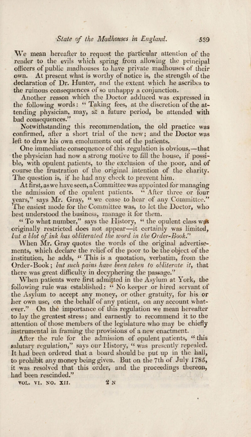 We mean hereafter to request the particular attention of the reader to the evils which spring from allowing the principal officers of public madhouses to have private madhouses of their own. At present what is worthy of notice is, the strength of the declaration of Dr. Hunter, and the extent which he ascribes to the ruinous consequences of so unhappy a conjunction. Another reason which the Doctor adduced was expressed iu the following words: 44 Taking fees, at the discretion of the at¬ tending physician, may, at a future period, be attended with bad consequences.’* Notwithstanding this recommendation, the old practice was confirmed, after a short trial of the new; and the Doctor was left to draw his own emoluments out of the patients. One immediate consequence of this regulation is obvious,—that the physician had now a strong motive to fill the house, if possi¬ ble, with opulent patients, to the exclusion of the poor, and of course the frustration of the original intention of the charity. The question is, if he had any check to prevent him. At first, as we have seen, a Committee was appointed for managing the admission of the opulent patients. 44 After three or four years,” says Mr. Gray, 44 we cease to hear of any Committee.” The easiest mode for the Committee was, to let the Doctor, who best understood the business, manage it for them. 44 To what number,” says the History, 44 the opulent class was originally restricted does not appear—it certainly was limited, but a blot of ink has obliterated the word in the Order-Book.” When Mr. Gray quotes the words of the original advertise¬ ments, which declare the relief of the poor to be the object of the institution, he adds, 44 This is a quotation, verbatim, from the Order-Book; but such pains have been taken to obliterate it, that there was great difficulty in decyphering the passage.” When patients were first admitted in the Asylum at York, the following rule was established: 44 No keeper or hired servant of the Asylum to accept any money, or other gratuity, for his or her own use, on the behalf of any patient, on any account what¬ ever.” On the importance of this regulation we mean hereafter to lay the greatest stress; and earnestly to recommend it to the attention of those members of the legislature who may be chiefly instrumental in framing the provisions of a new enactment. After the rule for the admission of opulent patients, 44 this salutary regulation,” says our History, 44 was presently repealed. It had been ordered that a board should be put up in the hail, to prohibit any money being given. But on the 7th of July 1785, it was resolved that this order, and the proceedings thereon, had been rescinded.” VOL. VI. NO. XII. 2 N «