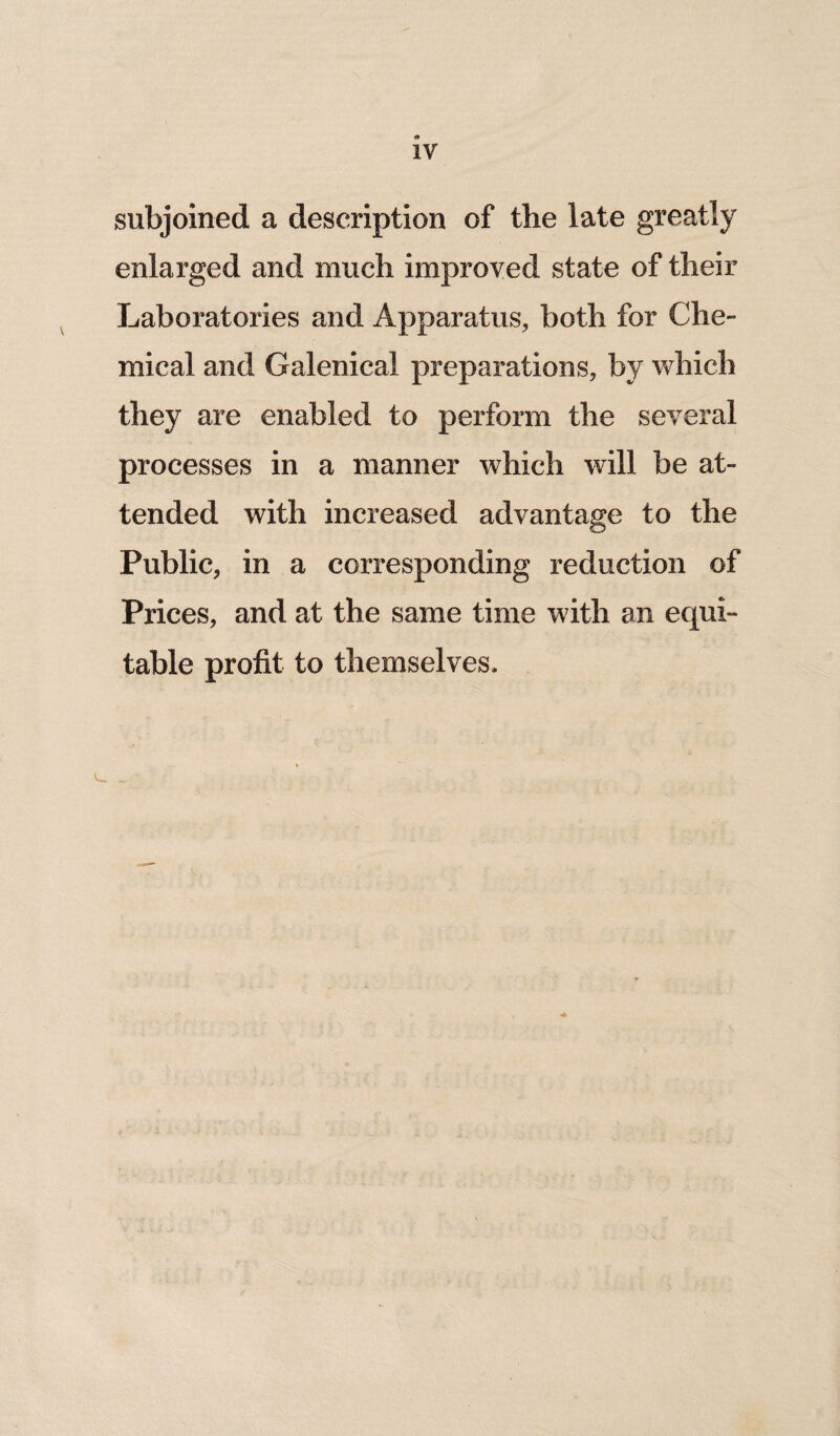 subjoined a description of the late greatly enlarged and much improved state of their Laboratories and Apparatus, both for Che¬ mical and Galenical preparations, by which they are enabled to perform the several processes in a manner which will be at¬ tended with increased advantage to the Public, in a corresponding reduction of Prices, and at the same time with an equi¬ table profit to themselves.