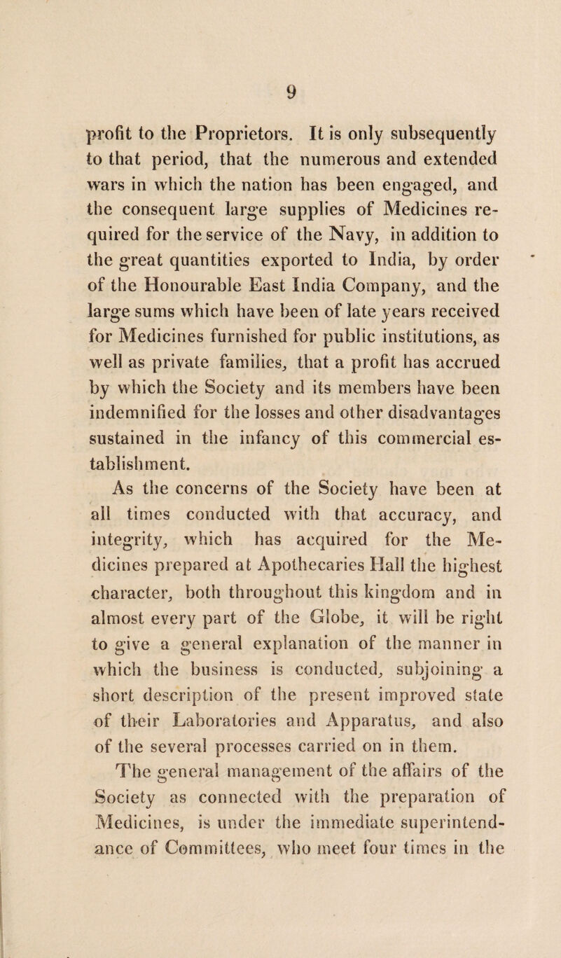 profit to the Proprietors. It is only subsequently to that period, that the numerous and extended wars in which the nation has been engaged, and the consequent large supplies of Medicines re¬ quired for the service of the Navy, in addition to the great quantities exported to India, by order of the Honourable East India Company, and the large sums which have been of late years received for Medicines furnished for public institutions, as well as private families,, that a profit has accrued by which the Society and its members have been indemnified for the losses and other disadvantages sustained in the infancy of this commercial es¬ tablishment. As the concerns of the Society have been at all times conducted with that accuracy, and integrity, which has acquired for the Me¬ dicines prepared at Apothecaries Hall the highest character, both throughout this kingdom and in almost eyery part of the Globe, it will be right to give a general explanation of the manner in which the business is conducted, subjoining a short description of the present improved state of their Laboratories and Apparatus, and also of the several processes carried on in them. The general management of the affairs of the Society as connected with the preparation of Medicines, is under the immediate superintend- ance of Committees, who meet four times in the