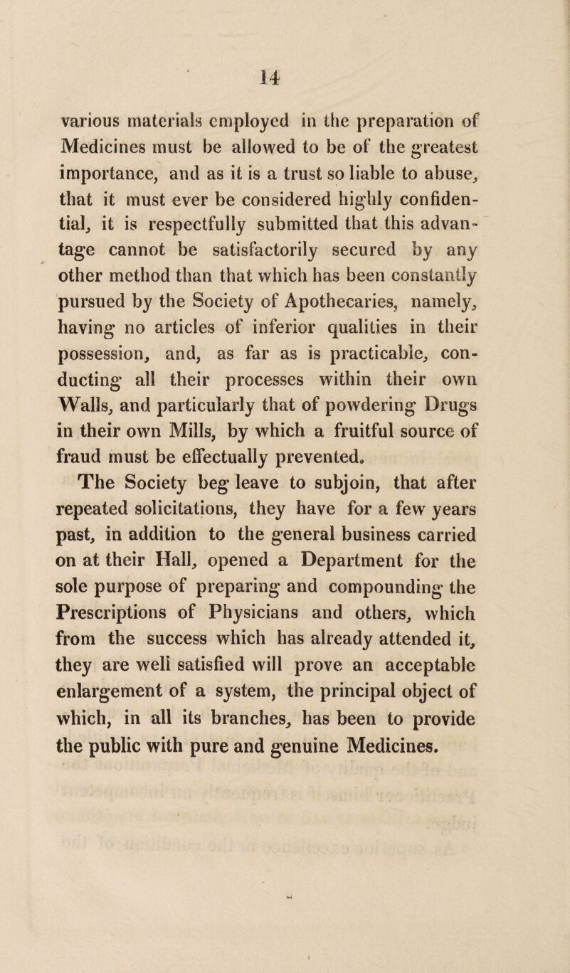 various materials employed in the preparation of Medicines must be allowed to be of the greatest importance, and as it is a trust so liable to abuse, that it must ever be considered highly confiden¬ tial, it is respectfully submitted that this advan¬ tage cannot be satisfactorily secured by any other method than that which has been constantly pursued by the Society of Apothecaries, namely, having no articles of inferior qualities in their possession, and, as far as is practicable, con¬ ducting all their processes within their own Walls, and particularly that of powdering Drugs in their own Mills, by which a fruitful source of fraud must be effectually prevented* The Society beg leave to subjoin, that after repeated solicitations, they have for a few years past, in addition to the general business carried on at their Hall, opened a Department for the sole purpose of preparing and compounding the Prescriptions of Physicians and others, which from the success which has already attended it, they are well satisfied will prove an acceptable enlargement of a system, the principal object of which, in all its branches, has been to provide the public with pure and genuine Medicines. <