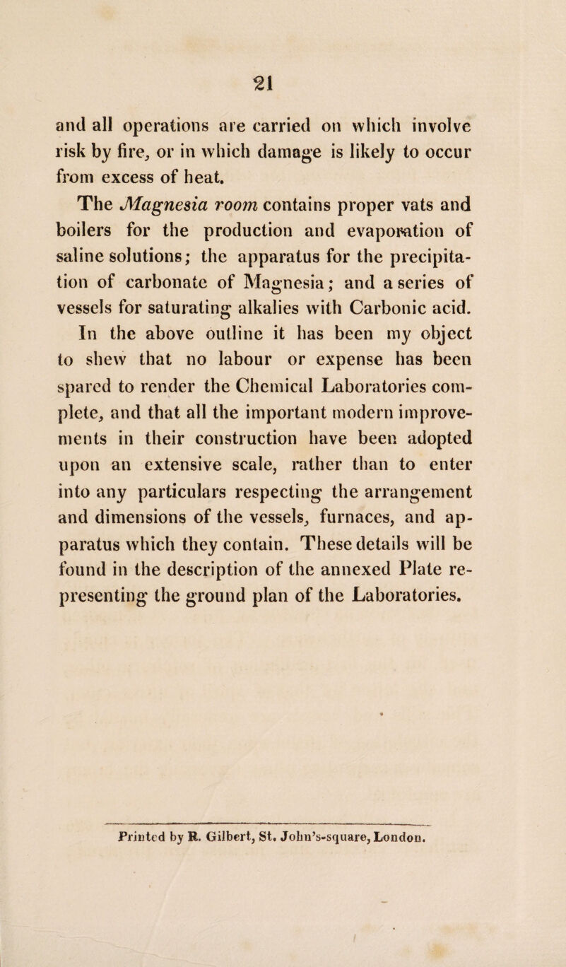 and all operations are carried on which involve risk by fire, or in which damage is likely to occur from excess of heat. The Magnesia room contains proper vats and boilers for the production and evapomtion of saline solutions; the apparatus for the precipita¬ tion of carbonate of Magnesia; and a series of vessels for saturating alkalies with Carbonic acid. In the above outline it has been my object to shew that no labour or expense has been spared to render the Chemical Laboratories com¬ plete, and that all the important modern improve¬ ments in their construction have been adopted upon an extensive scale, rather than to enter into any particulars respecting the arrangement and dimensions of the vessels, furnaces, and ap¬ paratus which they contain. These details will be found in the description of the annexed Plate re¬ presenting the ground plan of the Laboratories. Printed by R. Gilbert, St. John’s-square, London.