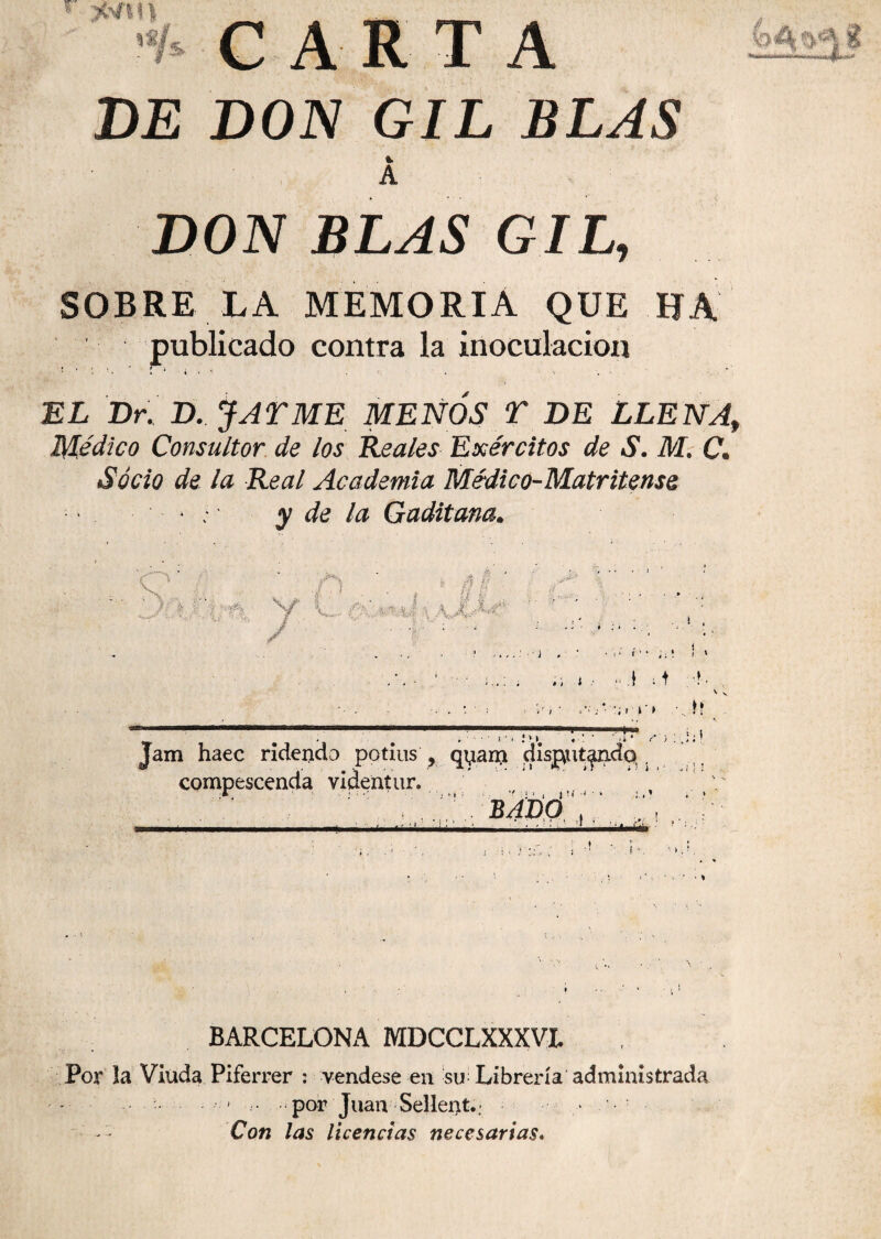 CARTA DE DON GIL BLAS %■ A DON BLAS GIL, SOBRE LA MEMORIA QUE HA publicado contra la inoculación '1 . ' l • • « ’* Í * * . * % . - EL Dr. D. J AY ME MENOS Y DE LLENAf Médico Consultor de los Reales Ejércitos de S. M. C. Socio de la Real Academia Médico-Matritense ■ ‘ . • ; y de la Gaditana. * S, Á § tí 8 if S . * - • J O fe? -v \ 4 J i 4 Jr ¿¡L-At* | 1 ! E#, ^ i ... . ■, 1 : i . ■ ; • •.*' f'?- ii* ! > . , , ,,.1,4 ■>. t i # . » * i • ' i: . ♦? . # . ■ ■ ■ i •. :*i «•: • Jam haec ridencb potius , qyanj disput^xidq , compescenda videntur. . ' bajdó ‘ ‘ ' I ■ llÉI- . t ‘ BARCELONA MDCCLXXXVL Por la Viuda Piferrer : vendese en su Librería administrada - ... por Juan Sellent..> ■ Con las licencias necesarias.