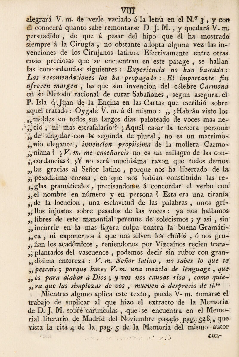 vnr alegrará V. m. de verle vaciado á la letra en el N.° 3 , y con él conocerá quanto sabe remontarse D. J. M. , y quedará V. m. persuadido , de que á pesar del hipo que él ha mostrado siempre á la Cirugía , no obstante adopta alguna vez'las in¬ venciones de los Cirujanos latinos. Efectivamente entre otras cosas preciosas que se encuentran en este pasage , se hallan las concordancias siguientes : Experiencia no han bastado: Las recomendaciones los ha propagado : El importante fin ofrecen margen , las que son invención del célebre Carmona eii sii! Método racional de curar Sabañones , según asegura, el P. Isla o .Juan de la Encina en las Cartas que escribió sobre aquel trátado: Oygale V. m. á él mismo : ,, ¿Habrán visto los n moldes en todosvsus largos dias paloteado de voces mas ne- ,yCÍo, ni mas estrafalario ? ¿Aquél casar la tercera persona ^ de ^singular con la. segunda de plural, no es un matrimo- ¿?nio. elegante;,. invención propiisima de la mollera .Carmo- ni ana ? \V.rn. me enseñareis no es un milagro de las con¬ cordancias ? ¿Y no será muchisima razón que todos demos las gracias al Señor latino , porque nos ha libertado de la pesadísima corma , en que nos habían constituido las re- ¿jgias gramáticales , precisándonos á concordar el verbo con j5el nombre en número y en persona ? Esta era una tiranía ?Jde la locución , una esclavitud de las palabras, unos gri- líos injustos sobre pesados de las voces : ya nos hallamos „ libres de este manantial 'perenne de solecismos 5 y asi , sin incurrid en la mas ligera culpa contra la buena Gramáti¬ ca , ni exponernos á que nos silven lo's c’hulos , ó nos gru- ñan los académicos , teniéndonos por Vizcaínos recien trans- plantados del vascuence , podemos decir sin rubor con gran¬ ja disima entereza : V.m, Señor latino , no sabes lo que te „ pescáis ; porque haces V. m, una mezcla de lónguage , que j, és para alabar á Dios ; y vos nos causas risa , como quie- 99ra que las simplezas de vos , mueven d desprecio de tí.“ Mientras alguno aplica este texto, puede V- m. tomarse el trabajo de suplicar al que hizo el extracto de la Memoria de D. J. M. sobré ’ carúnculas ¡, que se encuentra en el Memo¬ rial literario de Madrid del Noviembre pasado pag. 5:38 * que