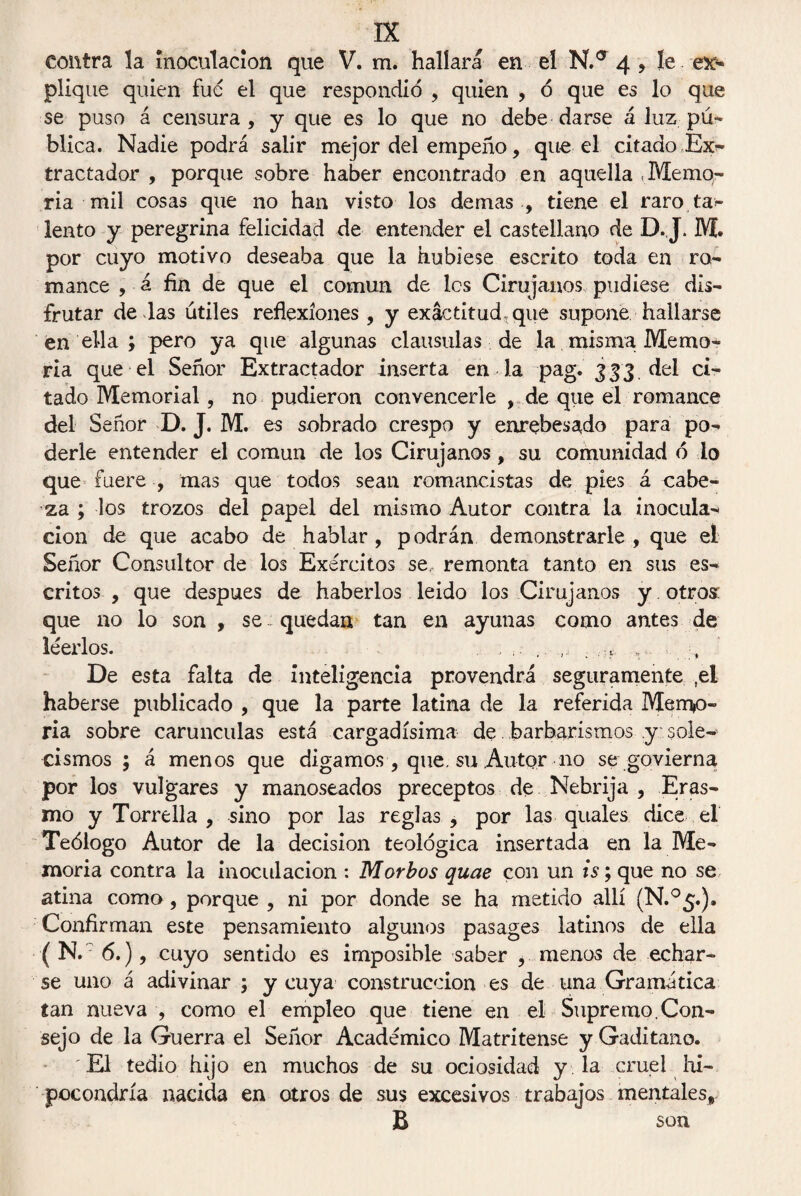 contra la inoculación que V. m. hallará en el N.° 4 , le es¬ plique quien fue el que respondió , quien , ó que es lo que se puso á censura, y que es lo que no debe darse á luz pú¬ blica. Nadie podrá salir mejor del empeño, que el citado Ex^ tractador , porque sobre haber encontrado en aquella Memo¬ ria mil cosas que no han visto los de mas , tiene el raro ta- lento y peregrina felicidad de entender el castellano de D.,J. M. por cuyo motivo deseaba que la hubiese escrito toda en ro¬ mance , á fin de que el común de les Cirujanos pudiese dis¬ frutar de das útiles reflexiones, y exactitud, que supone hallarse en ella ; pero ya que algunas clausulas de la misma Memo¬ ria que el Señor Extractador inserta en la pag. 333 del ci¬ tado Memorial, no pudieron convencerle , de que el romance del Señor D. J. M. es sobrado crespo y enrebesado para po¬ derle entender el común de los Cirujanos, su comunidad ó lo que fuere , mas que todos sean romancistas de pies á cabe¬ za ; los trozos del papel del mismo Autor contra la inocula¬ ción de que acabo de hablar, podrán demonstrarle, que el Señor Consultor de los Exércitos se, remonta tanto en sus es¬ critos , que después de haberlos leido los Cirujanos y otros que no lo son , se quedan tan en ayunas como antes de leerlos. . ;. .. ,, . , t v De esta falta de inteligencia provendrá seguramente ,el haberse publicado , que la parte latina de la referida Memo¬ ria sobre carúnculas está cargadísima de. barbarismos y sole¬ cismos ; á menos que digamos, que. su Autor no se govierna por los vulgares y manoseados preceptos de Nebrija , Eras- mo y Torrella , sino por las reglas , por las quales dice el Teólogo Autor de la decisión teológica insertada en la Me¬ moria contra la inoculación : Morbos quae con un is; que no se atina como, porque , ni por donde se ha metido allí (N.°5.). Confirman este pensamiento algunos pasages latinos de ella ( N. : 6.), cuyo sentido es imposible saber , menos de echar¬ se uno á adivinar ; y cuya construcción es de una Gramática tan nueva , como el empleo que tiene en el Supremo.Con¬ sejo de la Guerra el Señor Académico Matritense y Gaditano. El tedio hijo en muchos de su ociosidad y la cruel hi¬ pocondría nacida en otros de sus excesivos trabajos mentales* B son