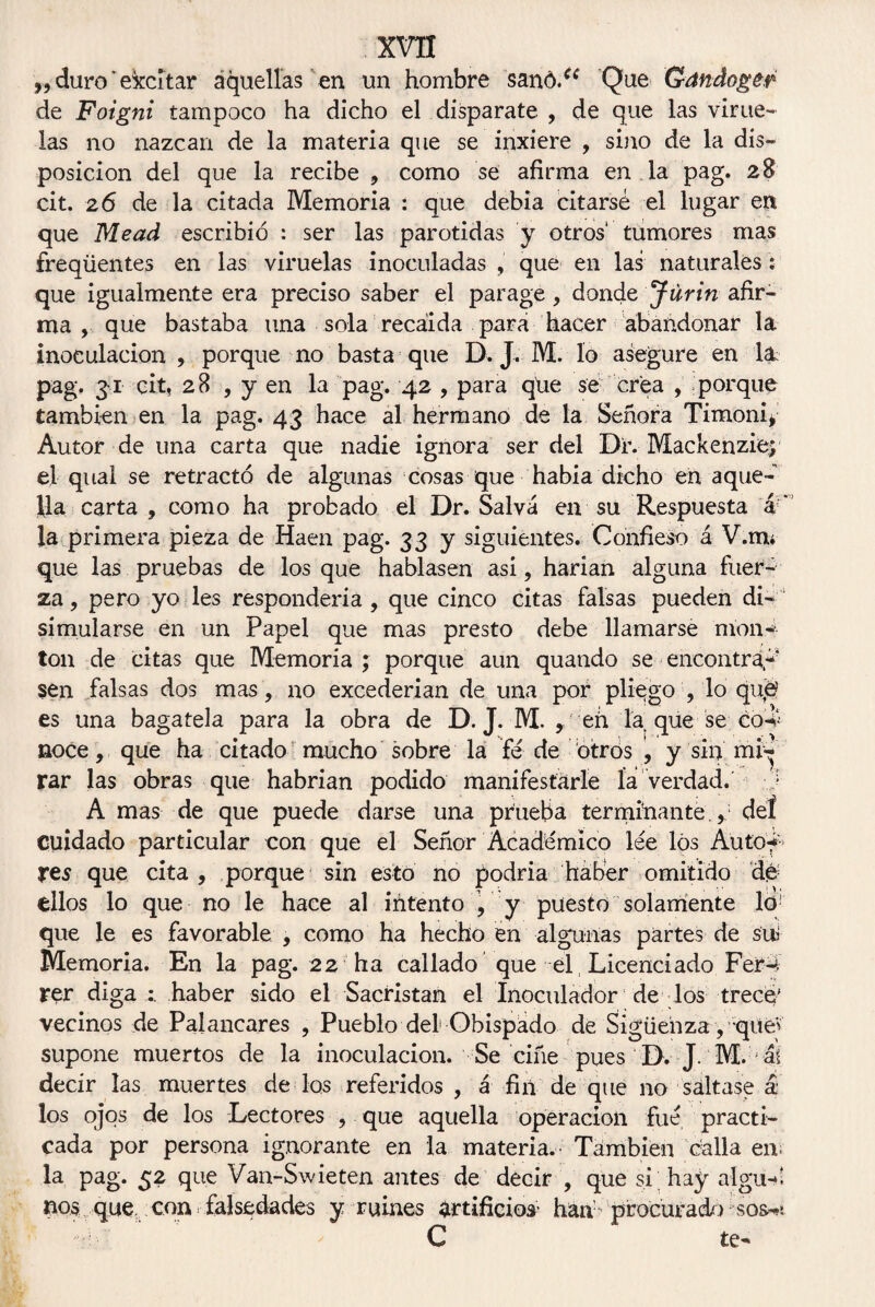 „ duro ’ ekcítar aquellas en un hombre sanó.a Que Gandoger de Foigni tampoco ha dicho el disparate , de que las virue¬ las no nazcan de la materia que se inxiere , sino de la dis¬ posición del que la recibe , como se afirma en la pag. 28 cit. 26 de la citada Memoria : que debía citarse el lugar eti que Mead escribió : ser las parótidas y otros' tumores mas freqüentes en las viruelas inoculadas , que en las naturales: que igualmente era preciso saber el parage, donde Jurin afir¬ ma , que bastaba una sola recaída para hacer abandonar la inoculación , porque no basta que D. J. M. lo asegure en la pag, 31 cit, 28 , y en la pag. 42 , para que se crea , porque también en la pag. 43 hace al hermano de la Señora Timoni* Autor de una carta que nadie ignora ser del Dr. Mackenziep el qual se retractó de algunas cosas que había dicho en aque¬ lla carta , como ha probado el Dr. Salva en su Respuesta ar> la primera pieza de Haen pag. 33 y siguientes. Confieso á V.mu que las pruebas de los que hablasen asi, harían alguna fuer¬ za , pero yo les respondería , que cinco citas falsas pueden di¬ simularse en un Papel que mas presto debe llamarse mon¬ tón de citas que Memoria ; porque aun quatido se encontrad sen falsas dos mas, no excederían de una por pliego , lo qu<e es una bagatela para la obra de D. J. M. , efi la que se co4 noce, que ha citado mucho sobre la fe de otros ’, y sin mi¬ rar las obras que habrían podido manifestarle la verdad. A mas de que puede darse una prueba terminante.,1 deí cuidado particular con que el Señor Académico lee los Auto-f¬ res que cita, porque sin esto no podría haber omitido dé ellos lo que no le hace al intento , y puesto solamente lo! que le es favorable , como ha hecho en algunas partes de sui Memoria. En la pag. 22 ha callado que el , Licenciado Fer-t rer diga haber sido el Sacristán el Inoculador de los trece' vecinos de Palancares , Pueblo del Obispado de Siguenza , qiiev supone muertos de la inoculación. Se ciñe pues D. J. M. a! decir las muertes de los referidos , á fin de que no saltase á los ojos de los Lectores , que aquella operación fue practi¬ cada por persona ignorante en la materia.- También calla en; la pag. 52 que Van-Swieten antes de decir , que si hay aígu-! nos que, con ¡ falsedades y ruines artificios hah procuracio sos-?: C te-