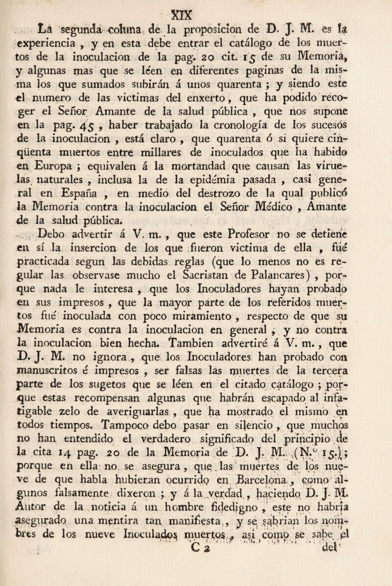 La segunda colima de la proposición de D. J. M. es h experiencia , y en esta debe entrar el catálogo de los muer¬ tos de la inoculación de la pag. 20 cit. 15 de su Memoria, y algunas mas que se leen en diferentes paginas de la mis¬ ma los que sumados subirán á unos quarenta ; y siendo este el numero de las victimas del enxerto, que ha podido reco¬ ger el Señor Amante de la salud publica , que nos supone en la pag. 45 , haber trabajado la cronología de los sucesos de la inoculación , está claro , que quarenta ó si quiere cin» qüenta muertos entre millares de inoculados que ha habido en Europa ; equivalen á la mortandad que causan las virue¬ las naturales , inclusa la de la epidemia pasada , casi gene¬ ral en España , en medio del destrozo de la qual publicó la Memoria contra la inoculación el Señor Médico , Amante de la salud pública. Debo advertir á V. m. , que este Profesor no se detiene en sí la inserción de los que fueron victima de ella , filé practicada según las debidas reglas (que lo menos no es re¬ gular las observase mucho el Sacristán de Palancares) , por¬ que nada le interesa , que los Inoculadores hayan probado en sus impresos , que la mayor parte de los referidos muer¬ tos fue inoculada con poco miramiento , respecto de que su Memoria es contra la inoculación en general ¿ y no contra la inoculación bien hecha. También advertiré á V. m. , que D.J. M. no ignora , que los Inoculadores han probado con manuscritos é impresos , ser falsas las muertes de la tercera parte de los sugetos que se leen en el citado catálogo ; por¬ que estas recompensan algunas que habrán escapado al infa¬ tigable zelo de averiguarlas , que ha mostrado el mismo en todos tiempos. Tampoco debo pasar en silencio , que muchos no han entendido el verdadero significado del principio de la cita 14 pag. 20 de la Memoria de D. J. M.m(N.° 15.)v; porque en ella no, se asegura, quilas miiertes de los nu£- ve de que habla hubieran ocurrido en. Barcelona. ¿ como al¬ gunos falsamente dixeron y á la. verdad., haciendo D. J-M. Autor de la noticia á un hombre fidedigno , este no habría asegurado una mentira tan manifiesta,, y se abrían los nom¬ bres de los nueve Inoculado^ muertos asi ,comO se sabe pl