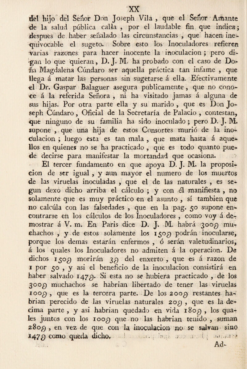 dél íiijo del Señor Don Joseph Vila , que el Señor Amante de la salud pública calla , por el laudable fin que indica ; después de haber señalado las circunstancias , que hacen ine- quivócable el sugeto. Sobre esto los Inoculadores refieren •varias razones para hacer inocente la inoculación ; pero di- •gán lo que quieran, D. J. M. ha probado con el caso de Do- fia Magdalena Cúndaro ser aquella práctica tan infame , que llega á matar las personas sin sugetarse á ella. Efectivamente el Dr. Gaspar Balaguer asegura publicamente , que no cono¬ ce á la referida Señora , ni ha visitado jamas á alguna de sus hijas. Por otra parte ella y su marido , que es Don Jo¬ seph Cúndaro, Oficial de la Secretaría de Palacio , contestan, que ninguno de su familia ha sido inoculado; pero D. J. M. supone , que una hija de estos Consortes murió de la ino^ culacion ; luego esta es tan mala , que mata hasta á aque* líos en quienes no se ha practicado , que es todo quanto pue¬ de decirse para manifestar la mortandad que ocasiona. El tercer fundamento en que apoya D. J. M. la proposi- cion de ser igual , y aun mayor el numero de los muertos de las viruelas inoculadas , que el de las naturales , es se¬ gún dexo dicho arriba el cálculo ; y con él manifiesta , no solamente que es muy práctico en el asunto , sí también que no calcúla con las falsedades , que en la pag. 50 supone en¬ contrarse en los cálculos de los Inoculadores , como voy á de¬ mostrar á V. rn. En París dice D. J. M. habrá ’3oo£) mu¬ chachos , y de estos solamente los i$og podrán inocularse, porque los demas estarán enfermos , ó serán valetudinarios, á los quales los Inoculadores no admiten á la operación. De dichos 150$ morirán 3$ del enxerto , que es á razón de 1 por 50 , y asi el beneficio de la inoculación consistirá en haber salvado 147^). Si esta no se hubiera practicado , de los 30 o¿) muchachos se habrían libertado de tener las viruelas ioo¿) , que es la tercera parte. De los 200 q restantes ha¬ brían perecido de las viruelas naturales 20;) , que es la dé¬ cima parte, y asi habrían quedado en vida i8o£) , los qua- les juntos con los ioo¿) quemo las habrían tenido , suman 280fj , en vez de que con la inoculación no se salvan sino 1479 como queda dicho» i - • bou-, o - .¿.c- i Ad-