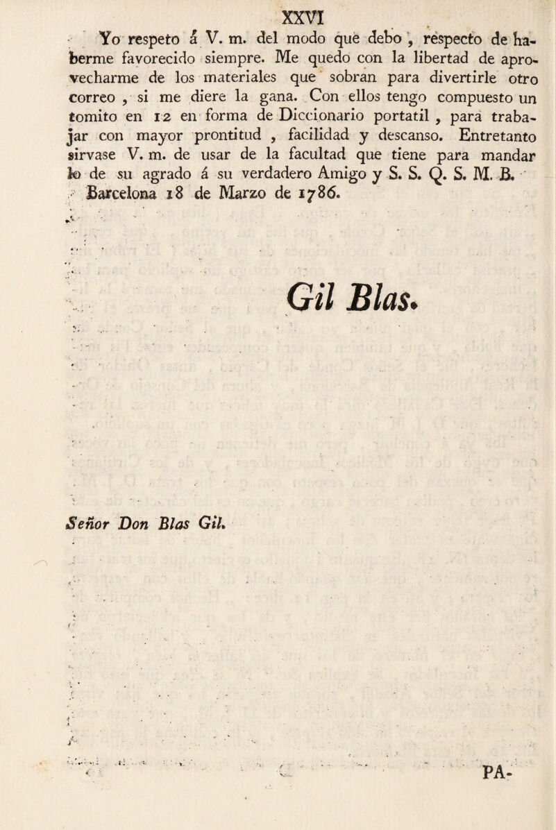 . * Yo respeto á V. m. del modo que debo , respecto de ha¬ berme favorecido siempre. Me quedo con la libertad de apro¬ vecharme de los materiales que sobran para divertirle otro correo , si me diere la gana. Con ellos tengo compuesto un tomito en 12 en forma de Diccionario portátil , para traba¬ jar con mayor prontitud , facilidad y descanso. Entretanto sírvase V. m. de usar de la facultad que tiene para mandar lo de su agrado á su verdadero Amigo y S. S. Q. S. M. B. ' Barcelona 18 de Marzo de 1786. * 1 Gil Blas. Señor Don Blas Gil. /n • ' f' < t: ■ Y- r 1 v-,--