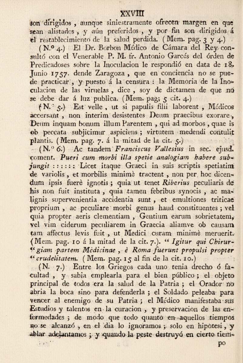 son' ‘dirigidos , aunque siniestramente ofrecen- margen en que sean alistados , y aún preferidos , y por fin son dirigidos á el restablecimiento de la salud perdida. (Mem. pag. 3 y 4.) . (N.° 4.) El Dr. Borbon Médico de Cámara del Rey con¬ sultó con el Venerable P. M. fr. Antonio Garcés del orden de Predio adoses sobre la Inoculación le respondió en data de z&. Junio 1757. dende Zaragoza, que en conciencia no se pue¬ de practicar , y puesto á la censura : la Memoria de la Ino* culacion de las viruelas , dice , soy de dictamen de que no se debe dar á luz publica. (Mem. pag; 5 cit. 4.) (N„: 5.) Est velle , ut si papulis filii laborent , Médicos áccersañt , non interim desistentes Deum praecibus exorare •, Deum inquam bonum illum Parentem , qui ad morbos, quae is ©b peccata subjicimur aspiciens ; virtutem medendi contulit plantis. (Mem. pag. 7. á la mitad de la cit. 5.) ~ . - (N.° 6.) Ac tándem' Francia cus Vallesius in sec. ejusd. coment. Pueri cum morbi illa spetie analogiam habere sub~ jungit Licet itaque Graeci in suis scriptis spetiatim de variolis , et morbilis minime tractent , non per hoc dicen- dum ipsis fuere ignotis ; quia ut tenet Riberius peculiaris de his non fuit instituta , quia tamen febribus synocis , ac ma- lignis supervenientia accidentia sunt , et emultiones triticae proprium , ac peculiare morbi genus haud constituentes ; vel quia propter aeris clementiam , Gentium earum sobrietatem, vel vim ciderum peculiarem in Graecia aliamve ob causan* tam affectus levis fuit , ut Medici curam minime meruerit. (Mem. pag. 10 á la mitad de la cit. 7.). Igitur qui Chirur- V giam partern Médicinae , é Roma fuerunt propulsi propter ** crudelitatem. ( Mem. pag. 15 al fin de la cit. 10.) (N. 7.) Entre los Griegos cada uno tenia drecho ó fa¬ cultad , y sabia emplearla para el bien público; el objeto principal de todos era la salud de la Patria ; el Orador no abria la boca sino para defenderla ; el Soldado peleaba* para vencer al enemigo de su Patria ; el Médico manifestaba sus Estudios y talentos en la curación , y preservación de las en¬ fermedades ; de modo que todo quantó en aquellos tiempos jho se alcanzó , en el -dia lo ignoramos solo en hipótesi , y ablar adelantamos; y guando la peste destruyo en cierto tiertl- '< > • '1 po