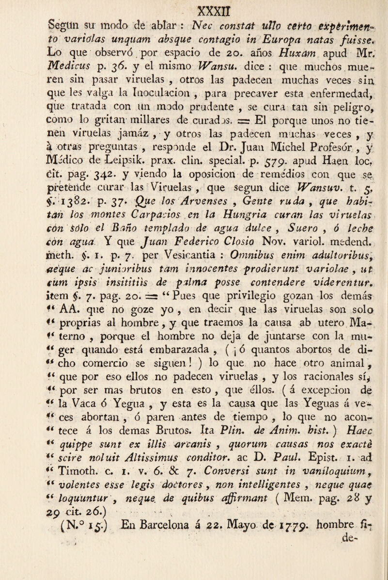 Según su modo de ablar : Nec eonstat ullo certo expérlmen* to variólas unquam absque contagio in Europa natas fuisse. Lo que observó. por espacio de 20. años Huxam apud Mr. Medicus p. 36. y el mismo Wansu. dice : que muchos mue¬ ren sin pasar viruelas, otros las padecen muchas veces sin que les valga la Inoculación , para precaver esta enfermedad, qúe tratada con un modo prudente , se cura tan sin peligro, como lo gritan millares de curadas. El porque unos no tie¬ nen viruelas jamáz , y otros las padecen muchas veces , y k otras preguntas , responde el Dr. Juan Michel Profesor , y Médico de Leipsik. prax. clin, special. p. 579. apud Haen loe. dt. pag. 342. y viendo la oposición de remedios con que se pi'éteiide curar las Viruelas , que según dice Wansuv. t. 5. $■.1382. p. 37. Que los Arvenses , Gente ruda , que habi¬ tan los montes Carpados en la Hu?igria curan las viruelas cón Sólo el Baño templado de agua dulce , Suero , ó leche con agua. Y que Juan Federico Closio Nov. variol. medend. meth. §. 1. p. 7. per Vesicantia : Omnibus enim adultoribus, deque ac junioribus tam innocentes prodierunt variolae , ut cum ipsis insititiis de palma posse contendere víderentur. item §. 7. pag. 20. = “ Pues que privilegio gozan los demás ** AA. que no goze yo , en decir que las viruelas son solo proprias al hombre, y que traemos la causa ab útero Ma- terno , porque el hombre no deja de juntarse con la mu* 44 ger quando está embarazada , (jó quantos abortos de di- 44 cho comercio se siguen! ) lo que no hace otro animal, 44 que por eso ellos no padecen viruelas , y los racionales sí¿ 44 por ser mas brutos en esto , que ellos. ( á excepción de 44 la Vaca ó Yegiia , y esta es la causa que las Yeguas á ve- ** ces abortan , ó paren antes de tiempo , lo que no acon- 4i tece á los demas Brutos. Ita Plin. de Anim. hist. ) Haec 46 quippe sunt ex lilis urcanis , quorum causas nos exacté 44 scire noluit Altissimus conditor. ac D. Paul. Epist. 1. ad 44 Timoth. c. i. v. 6. & 7. Conver si sunt in v añilo quium, 44 volentes esse legis doctores, non inteligentes , ñeque quae 44 loqüuntur y ñeque, de quibus affirmant ( Mem. pag. 28 y 29 cit. 26.) ' ¿ (N.° 15.) En Barcelona á 22. Mayo de 1779. hombre fi- de-