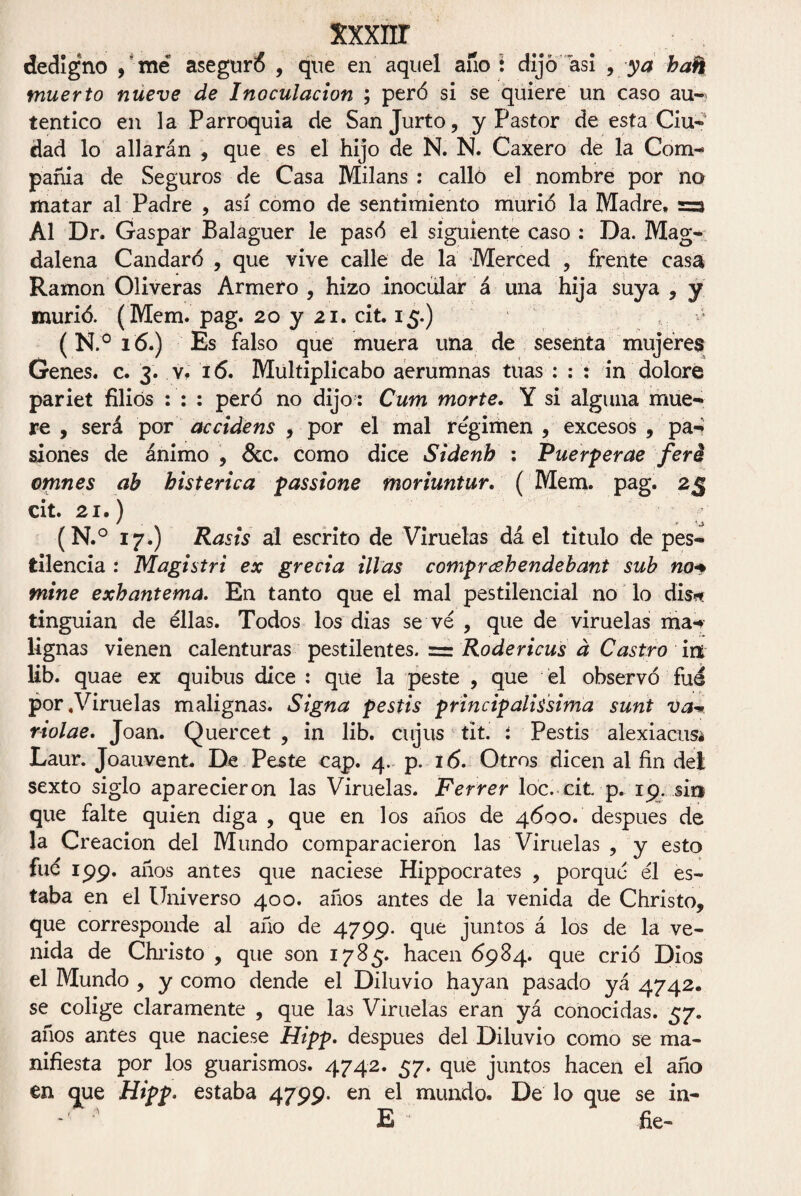 xxxiir dedigno , me aseguré , que en aquel ano i dijo asi 9 ya bañ muerto nueve de Inoculación ; peró si se quiere un caso au¬ tentico en la Parroquia de Sanjurto, y Pastor de esta Ciu¬ dad lo aliarán , que es el hijo de N. N. Caxero de la Com¬ pañía de Seguros de Casa Milans : callo el nombre por no matar al Padre , así como de sentimiento murió la Madre, =3 Al Dr. Gaspar Balaguer le pasó el siguiente caso : Da. Mag¬ dalena Candare , que vive calle de la Merced , frente casa Ramón Oliveras Armero, hizo inocular á una hija suya, y murió. (Mem. pag. 20 y 21. cit. 15.) (N.°i6.) Es falso que muera una de sesenta mujeres Genes, c. 3. v, 16. Multiplicabo aerumnas tuas : : : in dolore pariet filiós : : : peró no dijo : Cum morte. Y si alguna mue¬ re , será por accidens , por el mal régimen , excesos , pa¬ siones de ánimo , &c. como dice Sidenh : Puerperae feré omnes ah histérica passione moriuntur. ( Mem. pag. 25 cit. 21.) (N.° 17.) Rasis al escrito de Viruelas dá el titulo de pes¬ tilencia : Magistri ex greda illas comprcehendebant sub no* mine exhantema. En tanto que el mal pestilencial no lo dis* tinguian de ellas. Todos los dias se ve , quede viruelas ma¬ lignas vienen calenturas pestilentes, rr Rodericus d Castro irx lib. quae ex quibus dice : que la peste , que él observó fue por «Viruelas malignas. Signa pestis principalissima sunt va- riolae. Joan. Quercet , in lib. cujus tit. i Pestis alexiacusa Laur. Joauvent. De Peste cap. 4. p. 16. Otros dicen al fin del sexto siglo aparecieron las Viruelas. Ferrer loe. cit p. 19. si» que falte quien diga , que en los años de 4600. después de la Creación del Mundo comparacieron las Viruelas , y esto fué 199. años antes que naciese Hippocrates , porqué él es¬ taba en el Universo 400. años antes de la venida de Christo, que corresponde al año de 4799. que juntos á los de la ve¬ nida de Christo , que son 1785. hacen 6984. que crió Dios el Mundo , y como dende el Diluvio hayan pasado yá 4742. se colige claramente , que las Viruelas eran yá conocidas. 57. años antes que naciese Hipp. después del Diluvio como se ma¬ nifiesta por los guarismos. 4742. 57. que juntos hacen el año en que Hipp. estaba 4799. en el mundo. De lo que se in- - E fie-