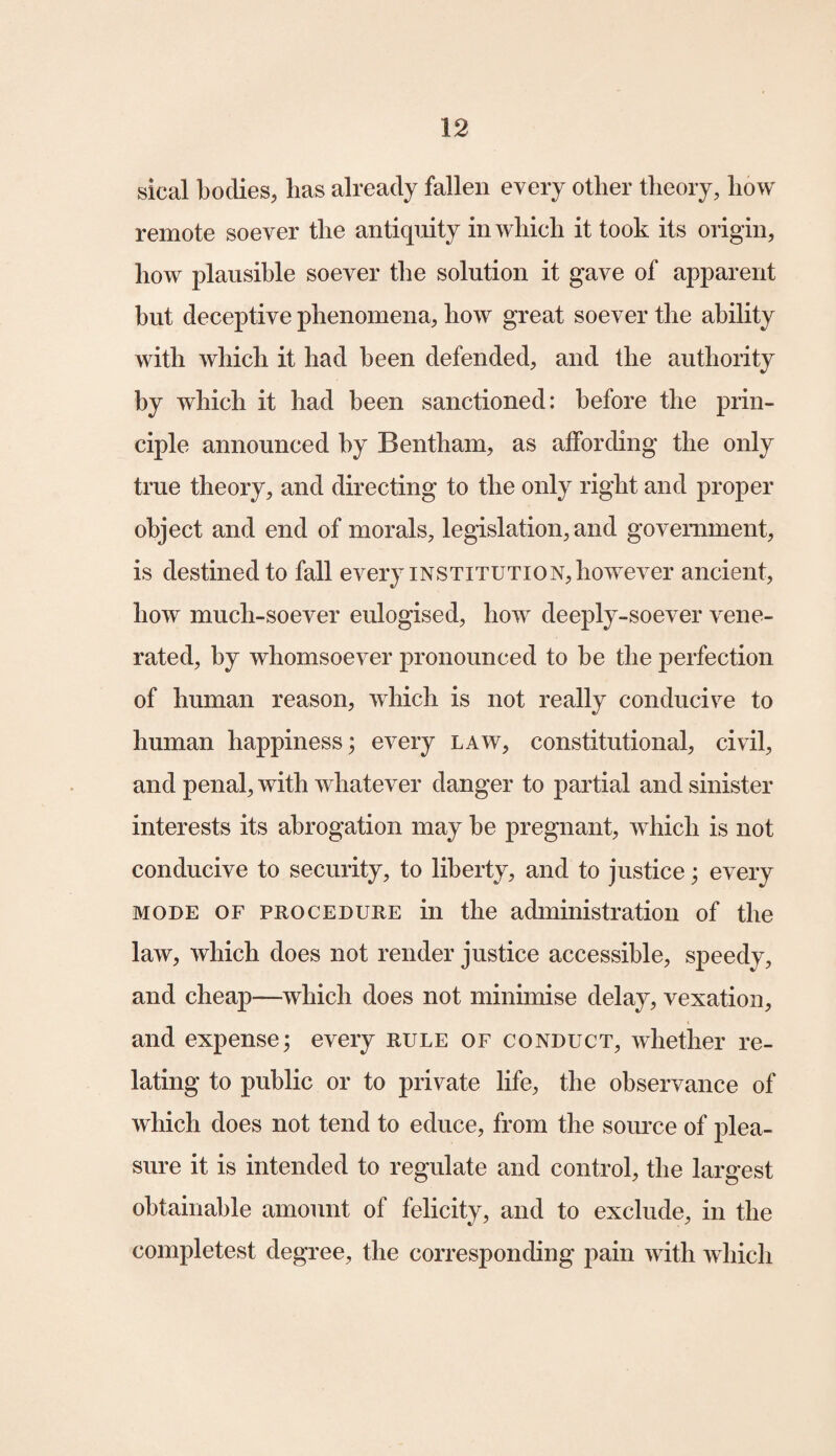 sical bodies, lias already fallen every other theory, how remote soever the antiquity in which it took its origin, how plausible soever the solution it gave of apparent hut deceptive phenomena, how great soever the ability with which it had been defended, and the authority by which it had been sanctioned: before the prin¬ ciple announced by Bentham, as affording the only true theory, and directing to the only right and proper object and end of morals, legislation, and government, is destined to fall every institution, however ancient, how much-soever eulogised, how deeply-soever vene¬ rated, by whomsoever pronounced to be the perfection of human reason, which is not really conducive to human happiness; every law, constitutional, civil, and penal, with whatever danger to partial and sinister interests its abrogation may be pregnant, which is not conducive to security, to liberty, and to justice; every mode of procedure in the administration of the law, which does not render justice accessible, speedy, and cheap—which does not minimise delay, vexation, and expense; every rule of conduct, whether re¬ lating to public or to private life, the observance of which does not tend to educe, from the source of plea¬ sure it is intended to regulate and control, the largest obtainable amount of felicity, and to exclude, in the completest degree, the corresponding pain with which