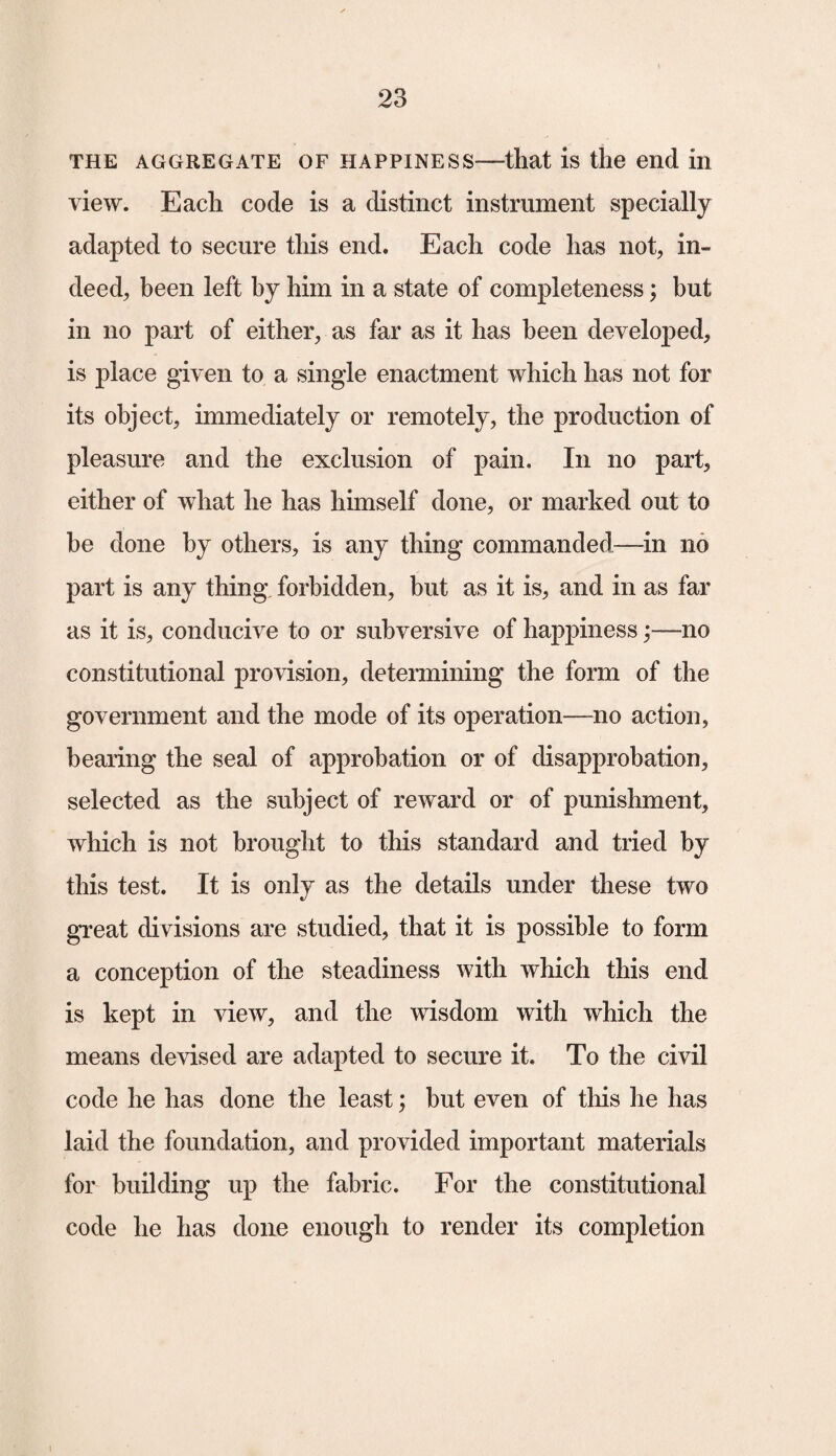 the aggregate of happiness—that is the end in view. Each code is a distinct instrument specially adapted to secure this end. Each code has not, in¬ deed, been left by him in a state of completeness; but in no part of either, as far as it has been developed, is place given to a single enactment which has not for its object, immediately or remotely, the production of pleasure and the exclusion of pain. In no part, either of what he has himself done, or marked out to be done by others, is any thing commanded—in no part is any thing forbidden, but as it is, and in as far as it is, conducive to or subversive of happinessno constitutional provision, determining the form of the government and the mode of its operation—no action, bearing the seal of approbation or of disapprobation, selected as the subject of reward or of punishment, which is not brought to this standard and tried by this test. It is only as the details under these two great divisions are studied, that it is possible to form a conception of the steadiness with which this end is kept in view, and the wisdom with which the means devised are adapted to secure it. To the civil code he has done the least; but even of this he has laid the foundation, and provided important materials for building up the fabric. For the constitutional code he has done enough to render its completion