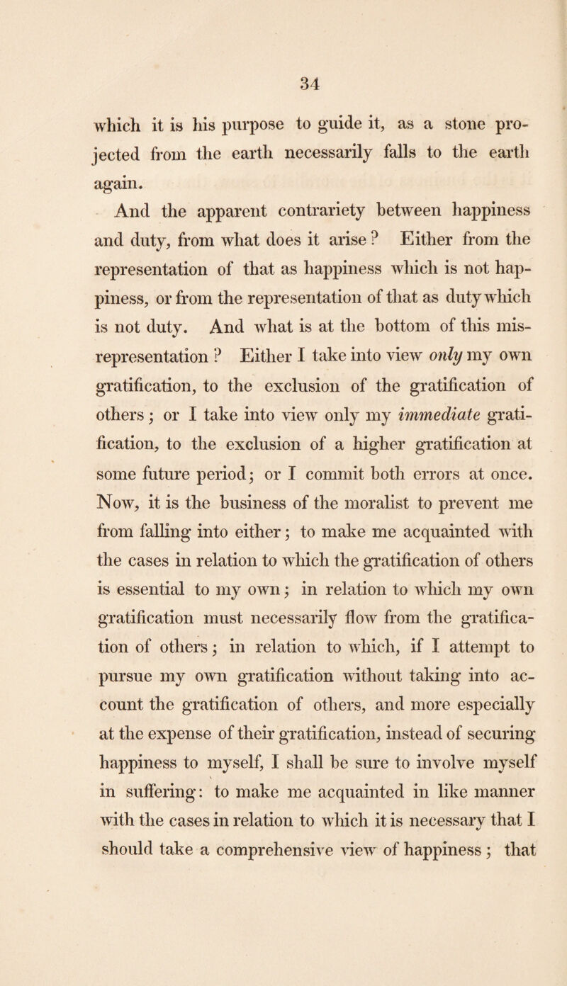 which it is his purpose to guide it, as a stone pro¬ jected from the earth necessarily falls to the earth again. And the apparent contrariety between happiness and duty, from what does it arise ? Either from the representation of that as happiness which is not hap¬ piness, or from the representation of that as duty which is not duty. And what is at the bottom of this mis¬ representation ? Either I take into view only my own gratification, to the exclusion of the gratification of others; or I take into view only my immediate grati¬ fication, to the exclusion of a higher gratification at some future period; or I commit both errors at once. Now, it is the business of the moralist to prevent me from falling into either; to make me acquainted with the cases in relation to which the gratification of others is essential to my own; in relation to which my own gratification must necessarily flow from the gratifica¬ tion of others; in relation to which, if I attempt to pursue my own gratification without taking into ac¬ count the gratification of others, and more especially at the expense of their gratification, instead of securing happiness to myself, I shall be sure to involve myself in suffering: to make me acquainted in like manner with the cases in relation to which it is necessary that I should take a comprehensive view of happiness ; that