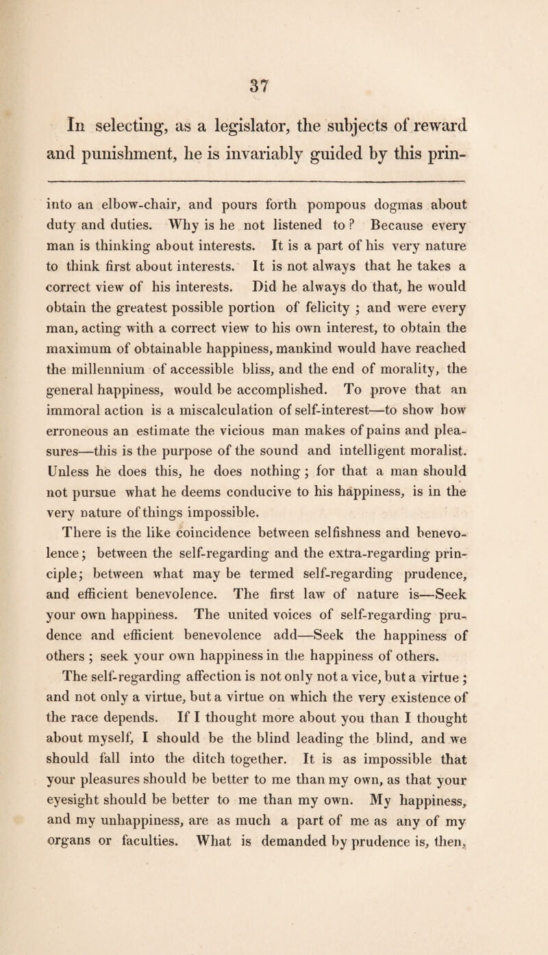 In selecting, as a legislator, the subjects of reward and punishment, he is invariably guided by this prin- into an elbow-chair, and pours forth pompous dogmas about duty and duties. Why is he not listened to ? Because every man is thinking about interests. It is a part of his very nature to think first about interests. It is not always that he takes a correct view of his interests. Did he always do that, he would obtain the greatest possible portion of felicity ; and were every man, acting with a correct view to his own interest, to obtain the maximum of obtainable happiness, mankind would have reached the millennium of accessible bliss, and the end of morality, the general happiness, would be accomplished. To prove that an immoral action is a miscalculation of self-interest—to show how erroneous an estimate the vicious man makes of pains and plea¬ sures—this is the purpose of the sound and intelligent moralist. Unless he does this, he does nothing; for that a man should not pursue what he deems conducive to his happiness, is in the very nature of things impossible. There is the like coincidence between selfishness and benevo¬ lence ; between the self-regarding and the extra-regarding prin¬ ciple; between what may be termed self-regarding prudence, and efficient benevolence. The first law of nature is—Seek your own happiness. The united voices of self-regarding pru¬ dence and efficient benevolence add—Seek the happiness of others ; seek your own happiness in the happiness of others. The self-regarding affection is not only not a vice, but a virtue ; and not only a virtue, but a virtue on which the very existence of the race depends. If I thought more about you than I thought about myself, I should be the blind leading the blind, and we should fall into the ditch together. It is as impossible that your pleasures should be better to me than my own, as that your eyesight should be better to me than my own. My happiness, and my unhappiness, are as much a part of me as any of my organs or faculties. What is demanded by prudence is, then.