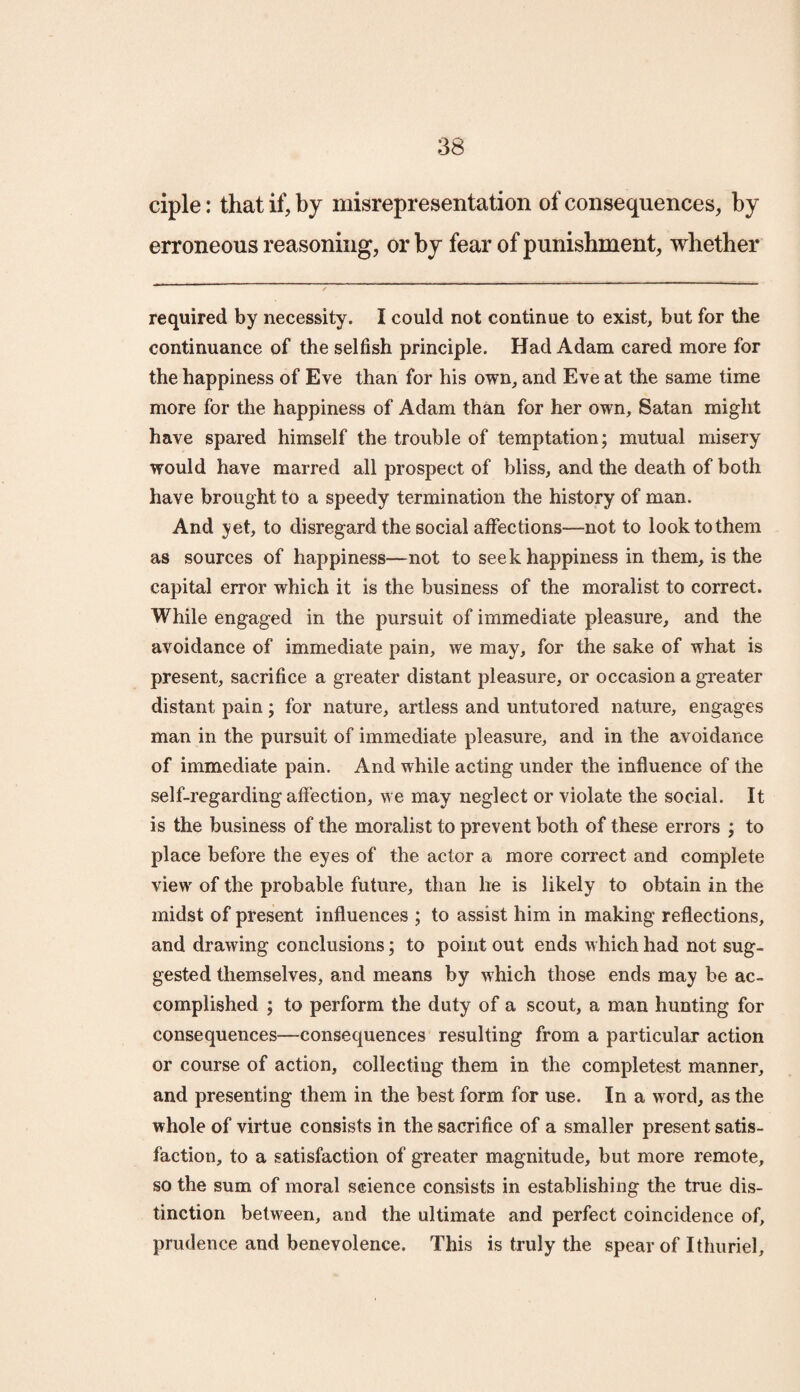 ciple: that if, by misrepresentation of consequences, by erroneous reasoning, or by fear of punishment, whether required by necessity. I could not continue to exist, but for the continuance of the selfish principle. Had Adam cared more for the happiness of Eve than for his own, and Eve at the same time more for the happiness of Adam than for her own, Satan might have spared himself the trouble of temptation; mutual misery would have marred all prospect of bliss, and the death of both have brought to a speedy termination the history of man. And yet, to disregard the social affections—not to look to them as sources of happiness—not to seek happiness in them, is the capital error which it is the business of the moralist to correct. While engaged in the pursuit of immediate pleasure, and the avoidance of immediate pain, we may, for the sake of what is present, sacrifice a greater distant pleasure, or occasion a greater distant pain; for nature, artless and untutored nature, engages man in the pursuit of immediate pleasure, and in the avoidance of immediate pain. And while acting under the influence of the self-regarding affection, we may neglect or violate the social. It is the business of the moralist to prevent both of these errors ; to place before the eyes of the actor a more correct and complete view of the probable future, than he is likely to obtain in the midst of present influences ; to assist him in making reflections, and drawing conclusions; to point out ends which had not sug¬ gested themselves, and means by which those ends may be ac¬ complished ; to perform the duty of a scout, a man hunting for consequences—consequences resulting from a particular action or course of action, collecting them in the completest manner, and presenting them in the best form for use. In a word, as the whole of virtue consists in the sacrifice of a smaller present satis¬ faction, to a satisfaction of greater magnitude, but more remote, so the sum of moral science consists in establishing the true dis¬ tinction between, and the ultimate and perfect coincidence of, prudence and benevolence. This is truly the spear of Ithuriel,