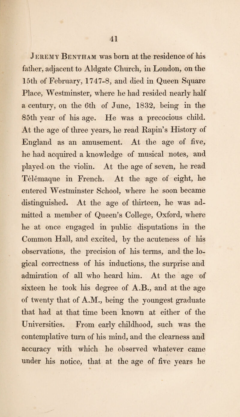 Jeremy Be nth am was born at the residence of his father, adjacent to Aldgate Church, in London, on the 15th of February, 1747-8, and died in Queen Square Place, Westminster, where he had resided nearly half a century, on the 6th of June, 1832, being in the 85th year of his age. He was a precocious child. At the age of three years, he read Rapin’s History of England as an amusement. At the age of five, he had acquired a knowledge of musical notes, and played on the violin. At the age of seven, he read Telemaque in French. At the age of eight, he entered Westminster School, where he soon became distinguished. At the age of thirteen, he was ad¬ mitted a member of Queen’s College, Oxford, where he at once engaged in public disputations in the Common Hall, and excited, by the acuteness of his observations, the precision of his terms, and the lo¬ gical correctness of his inductions, the surprise and admiration of all who heard him. At the age of sixteen he took his degree of A.B., and at the age of twenty that of A.M., being the youngest graduate that had at that time been known at either of the Universities. From early childhood, such was the contemplative turn of his mind, and the clearness and accuracy with which he observed whatever came under his notice, that at the age of five years he